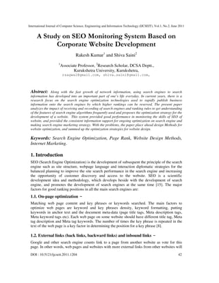 International Journal of Computer Science, Engineering and Information Technology (IJCSEIT), Vol.1, No.2, June 2011
DOI : 10.5121/ijcseit.2011.1204 42
A Study on SEO Monitoring System Based on
Corporate Website Development
Rakesh Kumar1
and Shiva Saini2
1
Associate Professor, 2
Research Scholar, DCSA Deptt.,
Kurukshetra University, Kurukshetra,
rsagwal@gmail.com, shiva.saini@gmail.com,
Abstract: Along with the fast growth of network information, using search engines to search
information has developed into an important part of one’s life everyday. In current years, there is a
research focus on the search engine optimization technologies used to rapidly publish business
information onto the search engines by which higher rankings can be reserved. The present paper
analyzes the impact of receiving and recording of search engines and ranking rules to get understanding
of the features of search engine algorithms frequently used and proposes the optimization strategy for the
development of a website. This system provided good performance in monitoring the skills of SEO of
website, and provided the consistent information support for ongoing optimization on search engine and
making search engine marketing strategy. With the problems, the paper place ahead design Methods for
website optimization, and summed up the optimization strategies for website design.
Keywords: Search Engine Optimization, Page Rank, Website Design Methods,
Internet Marketing.
1. Introduction
SEO (Search Engine Optimization) is the development of subsequent the principle of the search
engine such as site structure, webpage language and interaction diplomatic strategies for the
balanced planning to improve the site search performance in the search engine and increasing
the opportunity of customer discovery and access to the website. SEO is a scientific
development idea and methodology, which develops beside with the development of search
engine, and promotes the development of search engines at the same time [15]. The major
factors for good ranking positions in all the main search engines are:
1.1. On-page optimization –
Matching web page content and key phrases or keywords searched. The main factors to
optimize web pages are keyword and key phrases density, keyword formatting, putting
keywords in anchor text and the document meta-data (page title tags, Meta description tags,
Meta keyword tags etc). Each web page on some website should have different title tag, Meta
tag description and Meta tag keywords. The number of times the key phrase is repeated in the
text of the web page is a key factor in determining the position for a key phrase [8].
1.2. External links (back links, backward links) and inbound links –
Google and other search engine counts link to a page from another website as vote for this
page. In other words, web pages and websites with more external links from other websites will
 