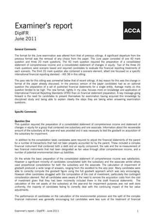 Examiner’s report
DipIFR
June 2011

General Comments

The format for the June examination was altered from that of previous sittings. A significant departure from the
previous format was the removal of any choice from the paper. The June paper consisted of one 40 mark
question and three 20 mark questions. The 40 mark question required the preparation of a consolidated
statement of comprehensive income and a consolidated statement of changes in equity. Two of the three 20
mark questions were scenario based and required candidates to evaluate the financial reporting treatments of
each scenario. The third 20 mark question also contained a scenario element, albeit one focussed on a specific
international financial reporting standard – IAS 38 in this sitting.

The pass rate for this sitting was somewhat below that of recent sittings. A key reason for this was the change in
format of the paper already discussed. In the previous version of the paper candidates had as an optional
question the preparation of a set of published financial statements for a single entity. Average marks on this
question tended to be high. The new format, rightly in my view, focuses more on knowledge and application of
International Financial Reporting Standards (IFRS) than on financial statement preparation. A key message going
forward is the need for candidates to present themselves for examination having acquired this knowledge by
disciplined study and being able to explain clearly the steps they are taking when answering examination
questions.


Specific Comments


Question One
This question required the preparation of a consolidated statement of comprehensive income and statement of
changes in equity for a group that contained one subsidiary and one associate. Information about the recoverable
amount of the subsidiary at the year-end was provided and it was necessary to test the goodwill on acquisition of
the subsidiary for impairment.

 In addition to the consolidation tasks candidates were required to adjust the financial statements of the parent
for a number of transactions that had not been properly accounted for by the parent. These included a complex
financial instrument that contained both a debt and an equity component, the sale and the re-measurement of
two financial instruments that had been designated as fair value through other comprehensive income, and a
number of potential environmental clean-up liabilities.

On the whole the basic preparation of the consolidated statement of comprehensive income was satisfactory.
However a significant minority of candidates consolidated both the subsidiary and the associate whilst others
used proportional consolidation for both the subsidiary and the associate. The calculation of impairment of
goodwill produced a wide range of answers, ranging from the excellent to the very poor. Many candidates were
able to correctly compute the goodwill figure using the full goodwill approach which was very encouraging.
However other candidates struggled with the computation of the cost of investment, particularly the contingent
consideration element. Not all candidates were aware of the need to remove the acquisition costs from the cost
of investment given that they had been incorrectly included there in the draft financial statements. The
calculation of the net assets of the subsidiary at the year-end for impairment purposes was not well done
uniformly, the majority of candidates failing to correctly deal with the continuing impact of the fair value
adjustments.

The performance of candidates on the calculation of the environmental provision and the split of the complex
financial instrument was generally encouraging but candidates were less sure of the treatment of financial



Examiner’s report – DipIFR - June 2011                                                                        1
 
