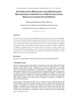 International Journal of Advanced Information Technology (IJAIT) Vol. 1, No. 3, June 2011
DOI : 10.5121/ijait.2011.1301 1
INFORMATION MODELING AND KNOWLEDGE
MANAGEMENT APPROACH TO RECONFIGURING
MANUFACTURING ENTERPRISES
Muhammad Baqar Raza, Robert Harrison
Wolfson School of Mechanical and Manufacturing Engineering
Loughborough University, Loughborough, LE11 3TU, UK.
mmbrm@lboro.ac.uk
ABSTRACT
This research aims to gain a detailed understanding of data producers, data consumers and format/flow
of the data within automotive industry for defining and using Bill of Process (BoP) for engine assembly
lines. The focus remained on the real industrial challenge of rapid constraint evaluation for designing
and/or reconfiguration of Powertrain assembly lines to cater for a new/changed product. A methodology
is developed to facilitate Ford Company to quickly model and re-configure new/changed assembly line
for building new/changed engine. This is made possible with the help of modular approach and
developing relationships among products, processes and resources. The data and information of the PPR
is made available to all the stake holders of the organisation independent of the platform or specific
application being used at the department/facility.
KEYWORDS
Modularity, Re-configurability, Ontology, Knowledge based system, knowledge management.
1. INTRODUCTION
The recent advancements in the information and telecommunications have made possible global
alliances among enterprises while changing customer needs are characterised by a rapidly
emerging global market economy. Customisation, performance, quality and environmental
issues are becoming predominantly the differentiators in defining the success of the
manufacturing industries in terms of increased revenue and profitability. Products entering into
the markets are designed and manufactured across geographical boundaries, distributed and
marketed worldwide. In addition to the worldwide challenge, the companies are also facing
many challenges such as shorter time to market, improved process yield, non-stop operations,
tighter supply couplings, newer and innovative technologies, complexities in products and
larger/virtual organisations.
Product Lifecycle Management (PLM) system is a sequence of steps including product design
and development process that enterprises employ to conceive design and commercialise the
product. The manufacturing efficiency and competitive advantage can be improved when
enterprises capitalising on an entire product lifecycle chain to bring real time shop floor
visibility across the enterprise. Furthermore, faster time to market can be achieved when
manufacturing requirements are synchronised with the product design and geographically
 
