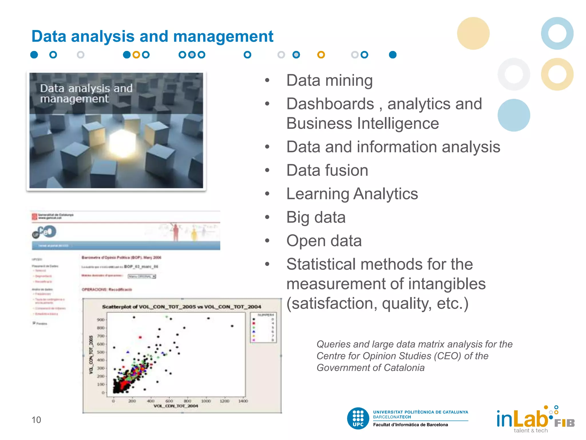 Data analysis and management
• Data mining
• Dashboards , analytics and
Business Intelligence
• Data and information analysis
• Data fusion
• Learning Analytics
• Big data
• Open data
• Statistical methods for the
measurement of intangibles
(satisfaction, quality, etc.)
10
Queries and large data matrix analysis for the
Centre for Opinion Studies (CEO) of the
Government of Catalonia
 