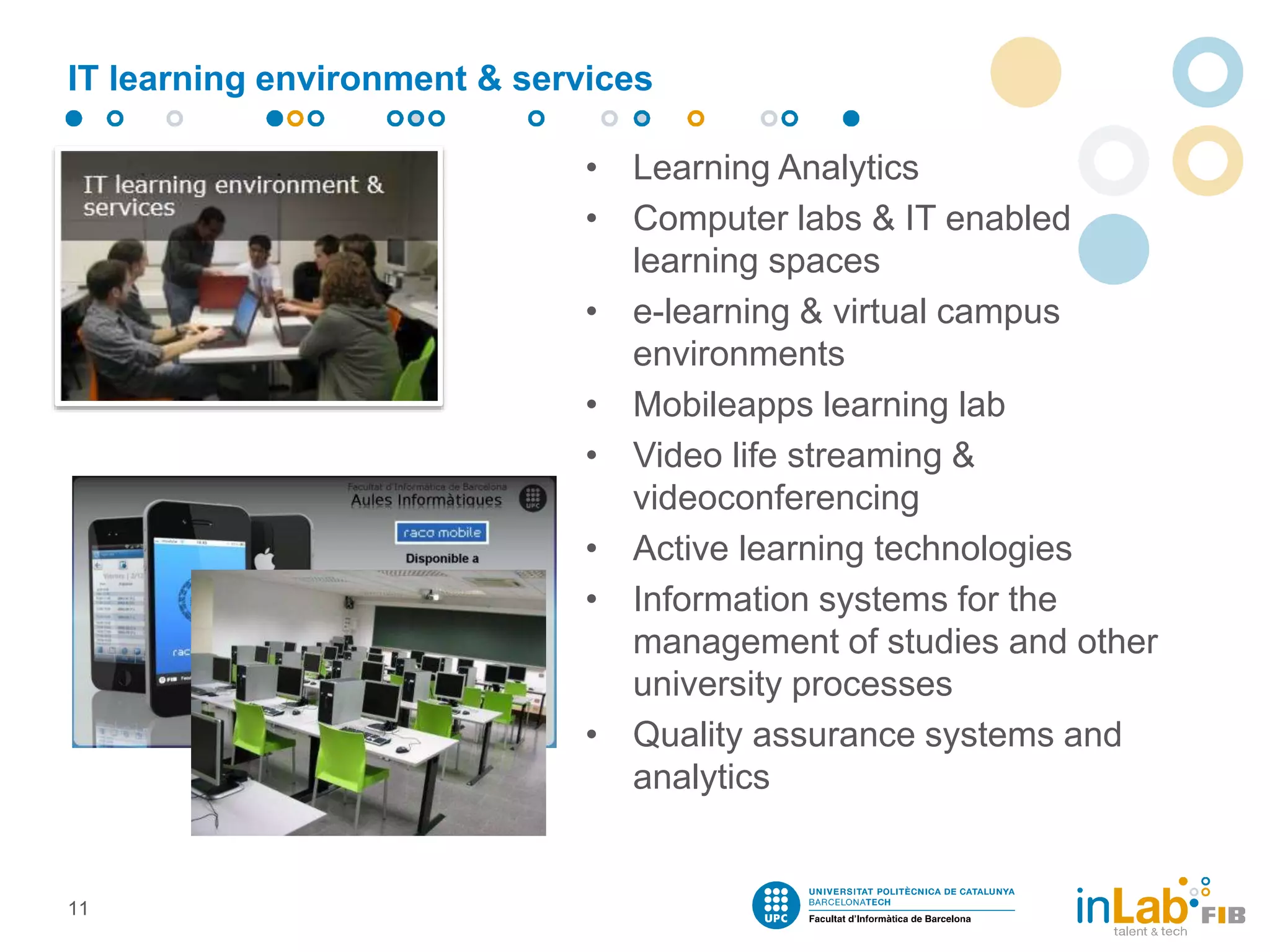 IT learning environment & services
• Learning Analytics
• Computer labs & IT enabled
learning spaces
• e-learning & virtual campus
environments
• Mobileapps learning lab
• Video life streaming &
videoconferencing
• Active learning technologies
• Information systems for the
management of studies and other
university processes
• Quality assurance systems and
analytics
11
 