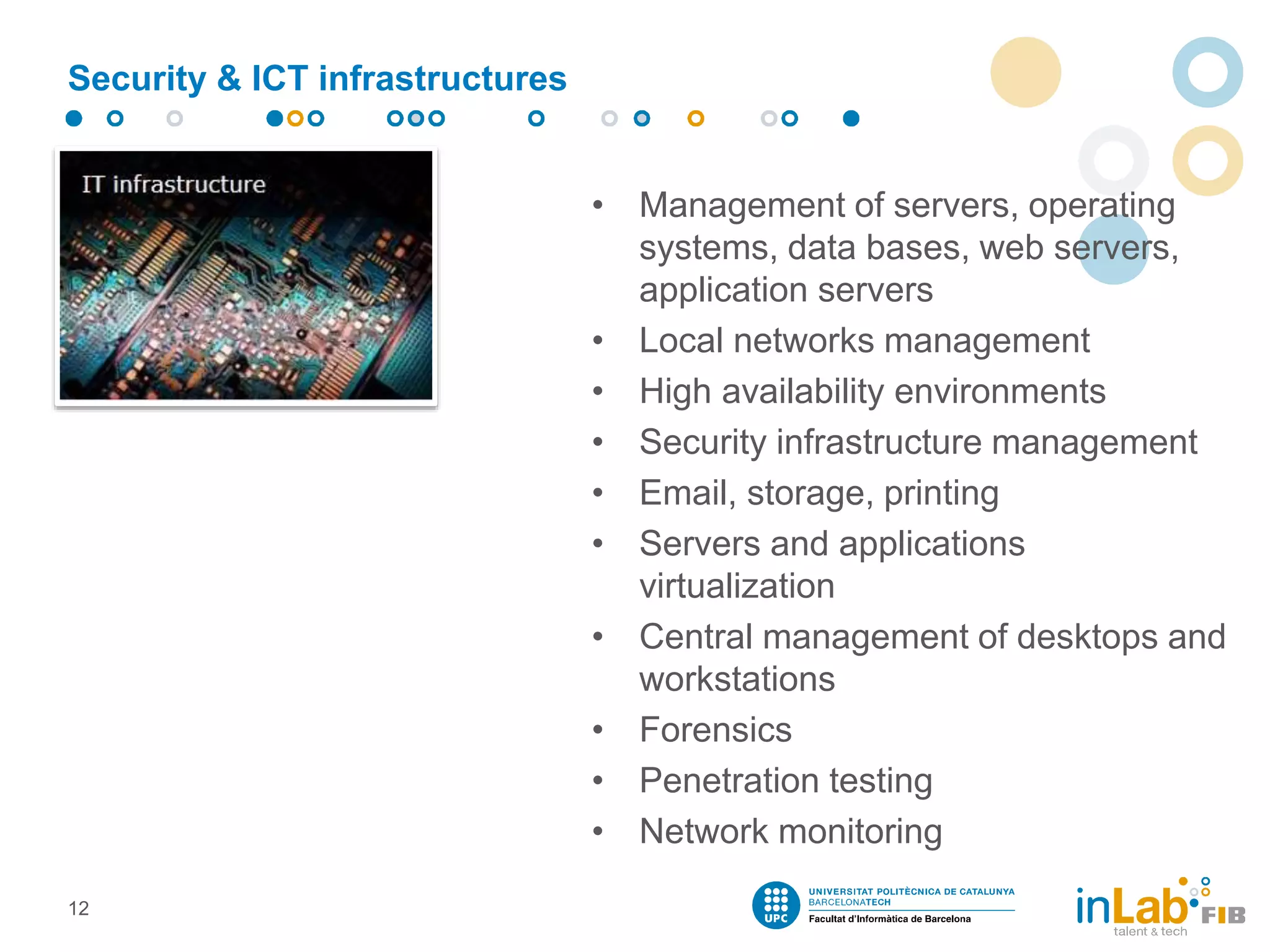 Security & ICT infrastructures
• Management of servers, operating
systems, data bases, web servers,
application servers
• Local networks management
• High availability environments
• Security infrastructure management
• Email, storage, printing
• Servers and applications
virtualization
• Central management of desktops and
workstations
• Forensics
• Penetration testing
• Network monitoring
12
 