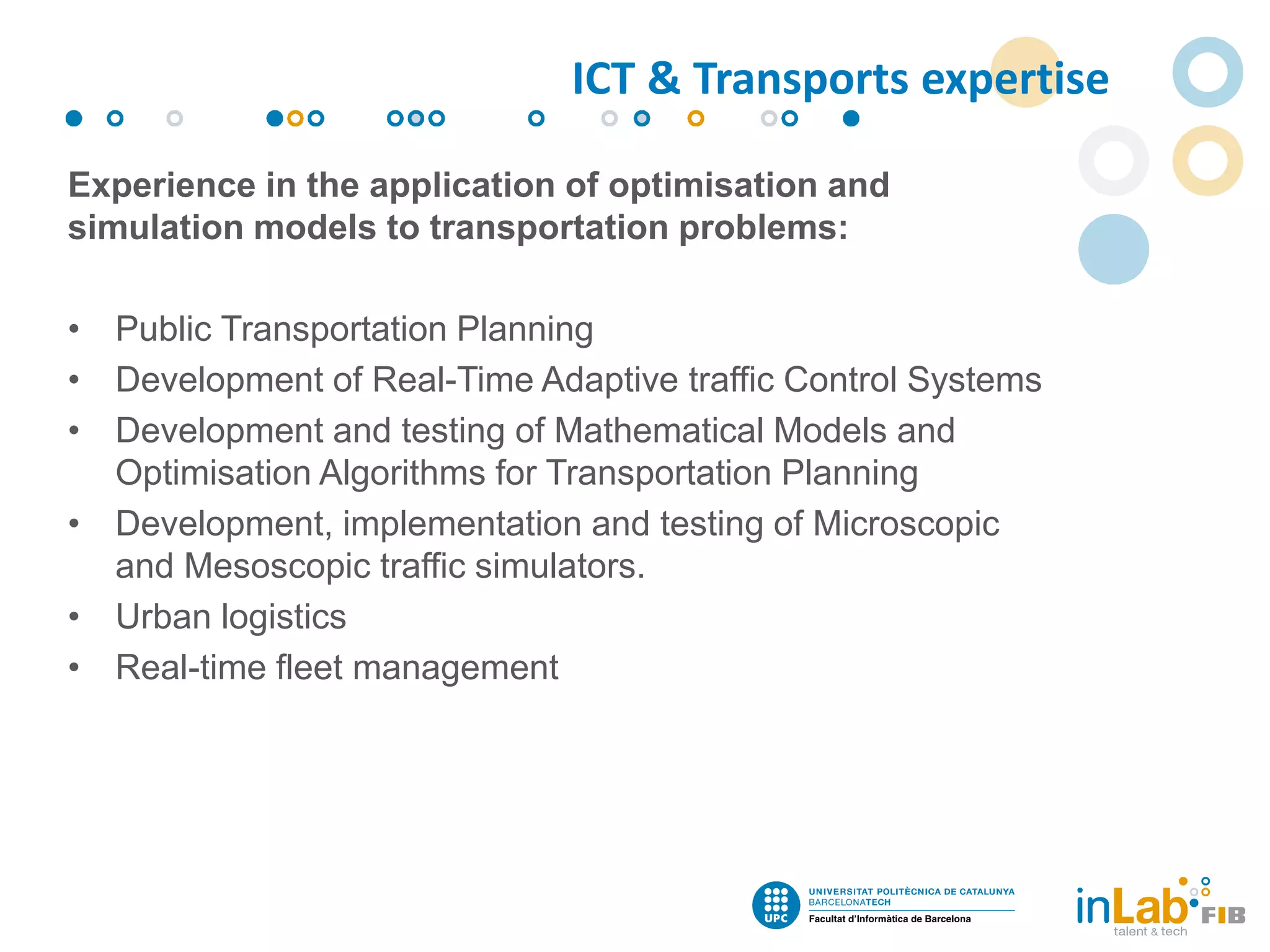 Experience in the application of optimisation and
simulation models to transportation problems:
• Public Transportation Planning
• Development of Real-Time Adaptive traffic Control Systems
• Development and testing of Mathematical Models and
Optimisation Algorithms for Transportation Planning
• Development, implementation and testing of Microscopic
and Mesoscopic traffic simulators.
• Urban logistics
• Real-time fleet management
ICT & Transports expertise
 