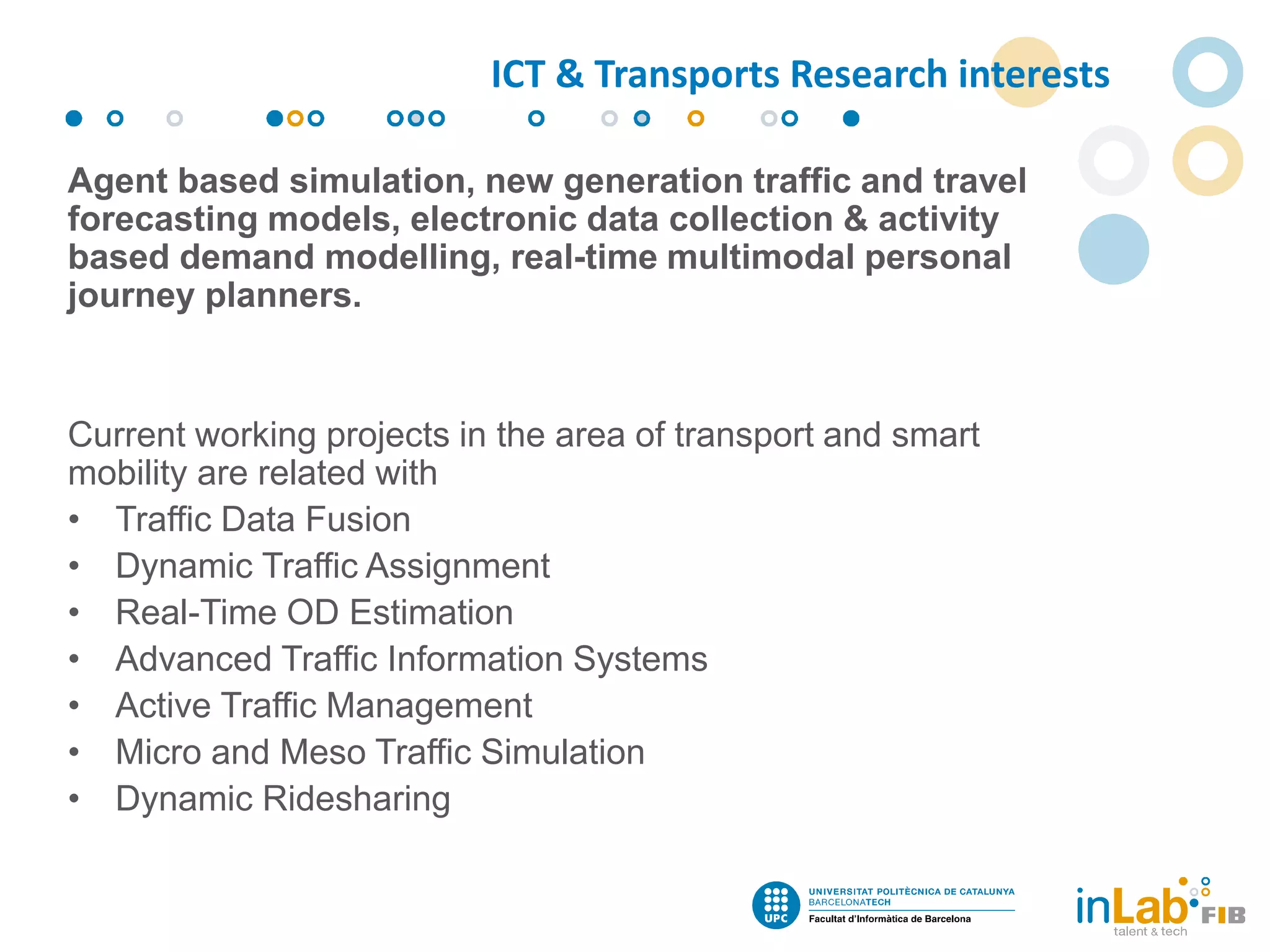 Agent based simulation, new generation traffic and travel
forecasting models, electronic data collection & activity
based demand modelling, real-time multimodal personal
journey planners.
Current working projects in the area of transport and smart
mobility are related with
• Traffic Data Fusion
• Dynamic Traffic Assignment
• Real-Time OD Estimation
• Advanced Traffic Information Systems
• Active Traffic Management
• Micro and Meso Traffic Simulation
• Dynamic Ridesharing
ICT & Transports Research interests
 