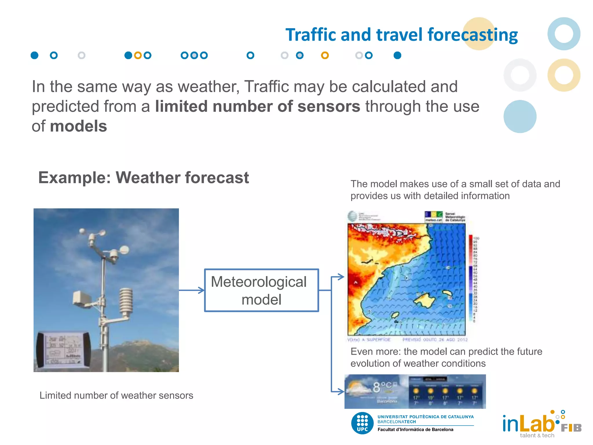 In the same way as weather, Traffic may be calculated and
predicted from a limited number of sensors through the use
of models
Example: Weather forecast
Limited number of weather sensors
The model makes use of a small set of data and
provides us with detailed information
Even more: the model can predict the future
evolution of weather conditions
Meteorological
model
Traffic and travel forecasting
 