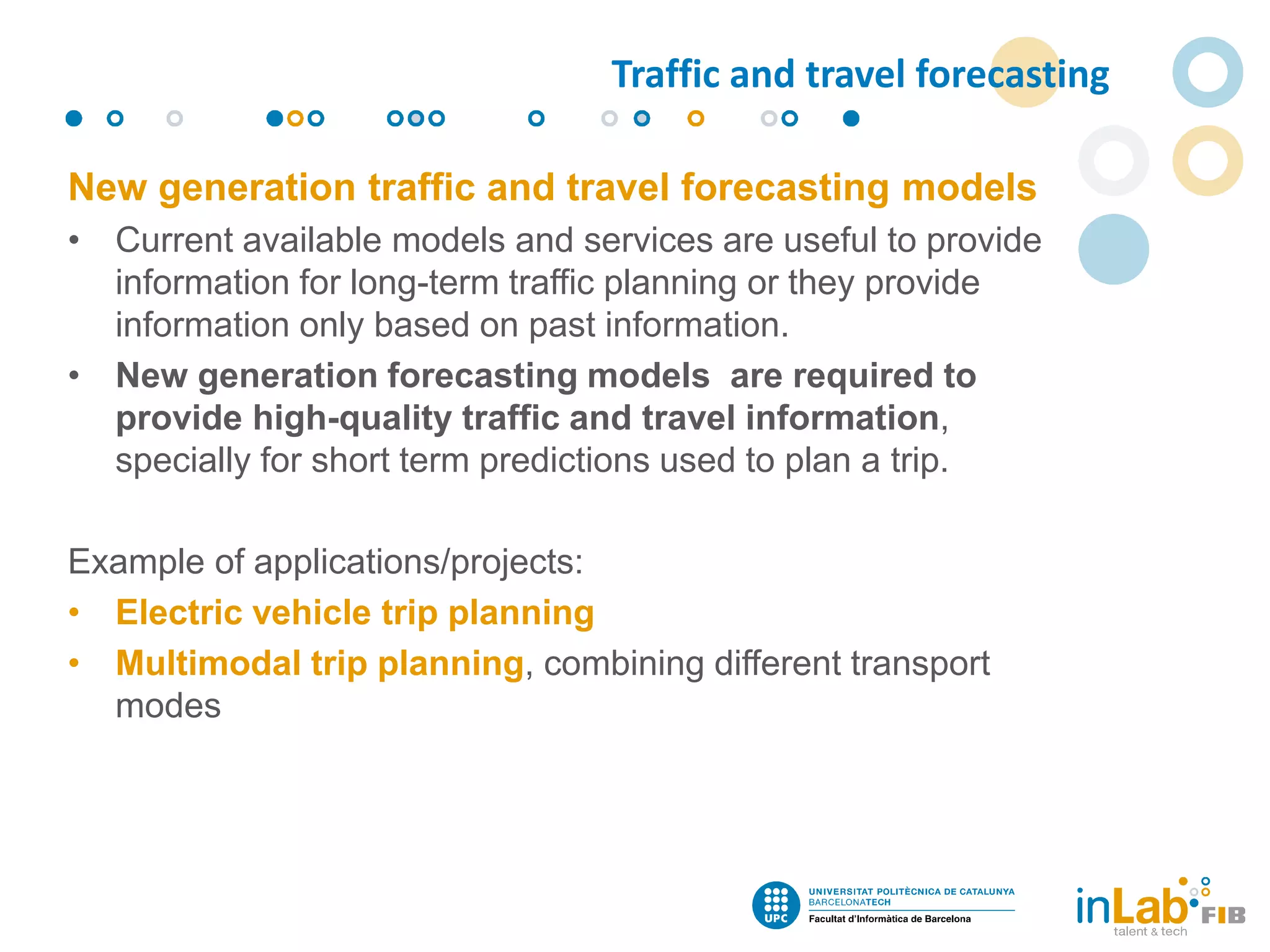 New generation traffic and travel forecasting models
• Current available models and services are useful to provide
information for long-term traffic planning or they provide
information only based on past information.
• New generation forecasting models are required to
provide high-quality traffic and travel information,
specially for short term predictions used to plan a trip.
Example of applications/projects:
• Electric vehicle trip planning
• Multimodal trip planning, combining different transport
modes
Traffic and travel forecasting
 