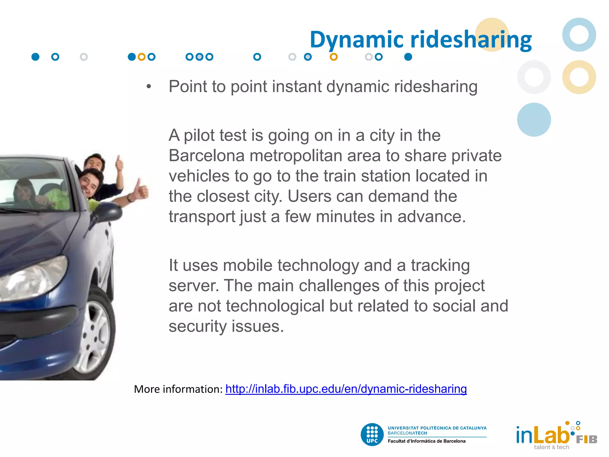 • Point to point instant dynamic ridesharing
• A pilot test is going on in a city in the
Barcelona metropolitan area to share private
vehicles to go to the train station located in
the closest city. Users can demand the
transport just a few minutes in advance.
• It uses mobile technology and a tracking
server. The main challenges of this project
are not technological but related to social and
security issues.
More information: http://inlab.fib.upc.edu/en/dynamic-ridesharing
Dynamic ridesharing
 