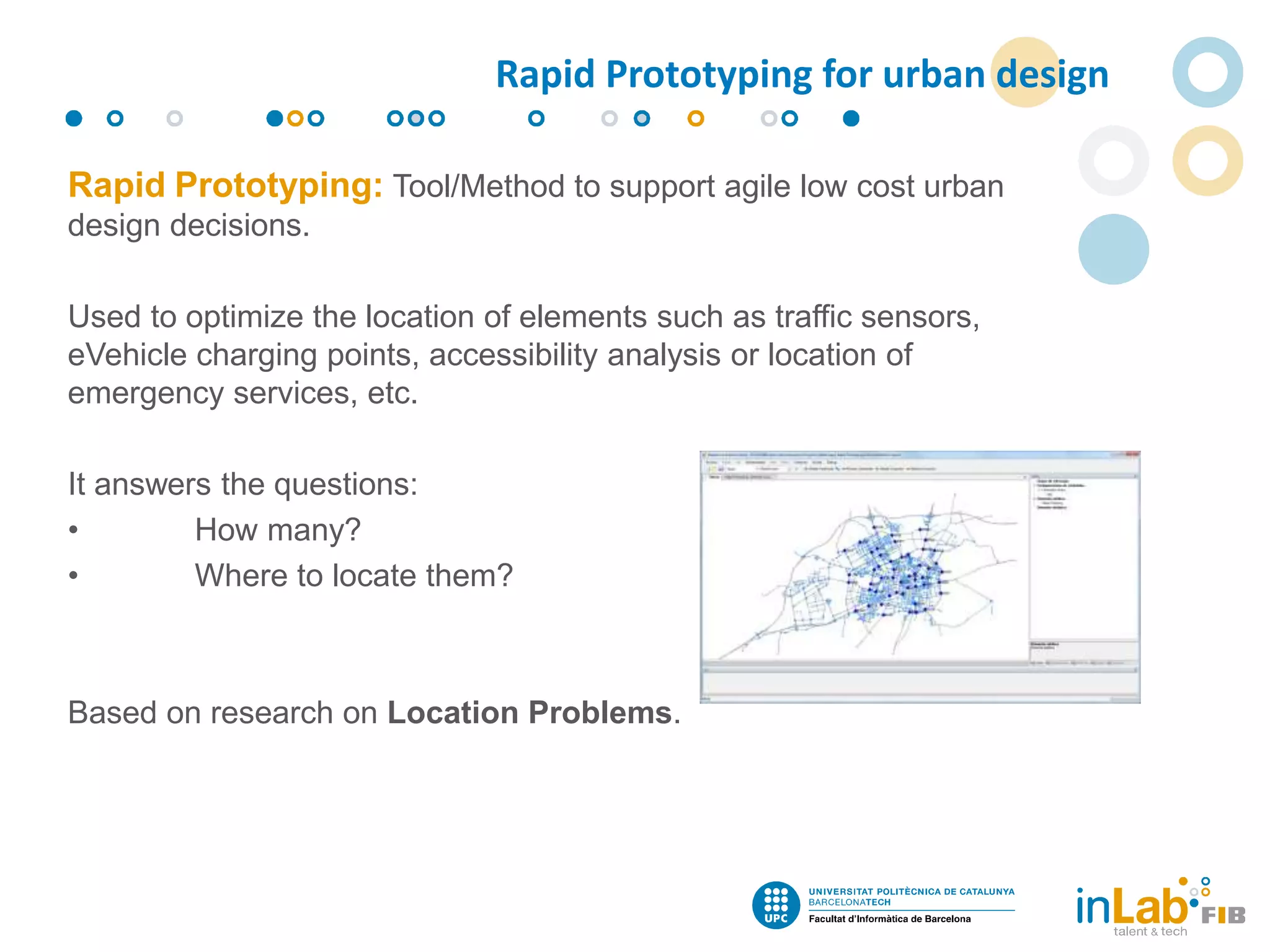 Rapid Prototyping: Tool/Method to support agile low cost urban
design decisions.
Used to optimize the location of elements such as traffic sensors,
eVehicle charging points, accessibility analysis or location of
emergency services, etc.
It answers the questions:
• How many?
• Where to locate them?
Based on research on Location Problems.
Rapid Prototyping for urban design
 
