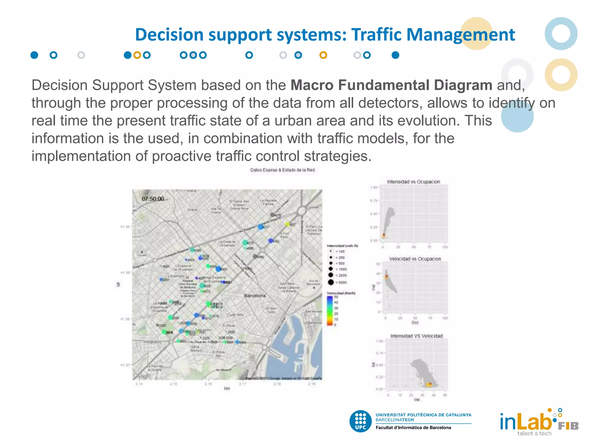 Decision Support System based on the Macro Fundamental Diagram and,
through the proper processing of the data from all detectors, allows to identify on
real time the present traffic state of a urban area and its evolution. This
information is the used, in combination with traffic models, for the
implementation of proactive traffic control strategies.
Decision support systems: Traffic Management
 