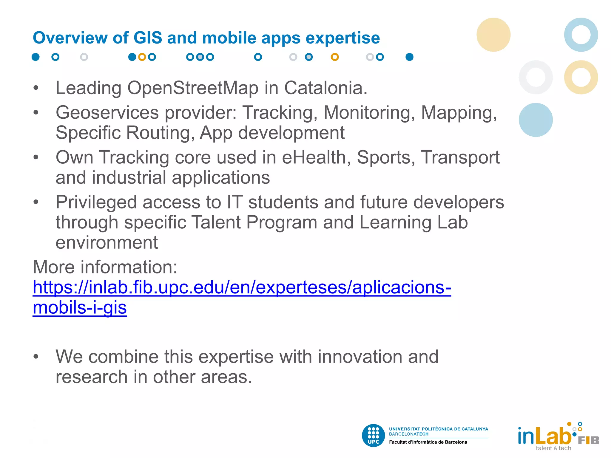 • Leading OpenStreetMap in Catalonia.
• Geoservices provider: Tracking, Monitoring, Mapping,
Specific Routing, App development
• Own Tracking core used in eHealth, Sports, Transport
and industrial applications
• Privileged access to IT students and future developers
through specific Talent Program and Learning Lab
environment
More information:
https://inlab.fib.upc.edu/en/experteses/aplicacions-
mobils-i-gis
• We combine this expertise with innovation and
research in other areas.
Overview of GIS and mobile apps expertise
 