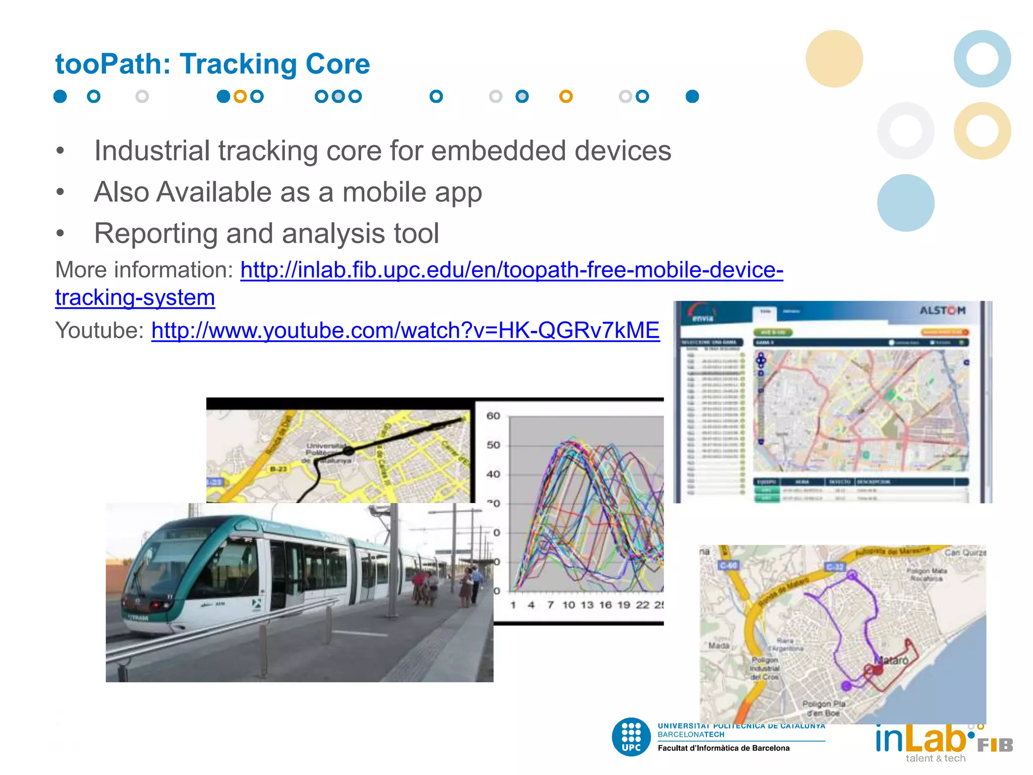 • Industrial tracking core for embedded devices
• Also Available as a mobile app
• Reporting and analysis tool
More information: http://inlab.fib.upc.edu/en/toopath-free-mobile-device-
tracking-system
Youtube: http://www.youtube.com/watch?v=HK-QGRv7kME
tooPath: Tracking Core
 