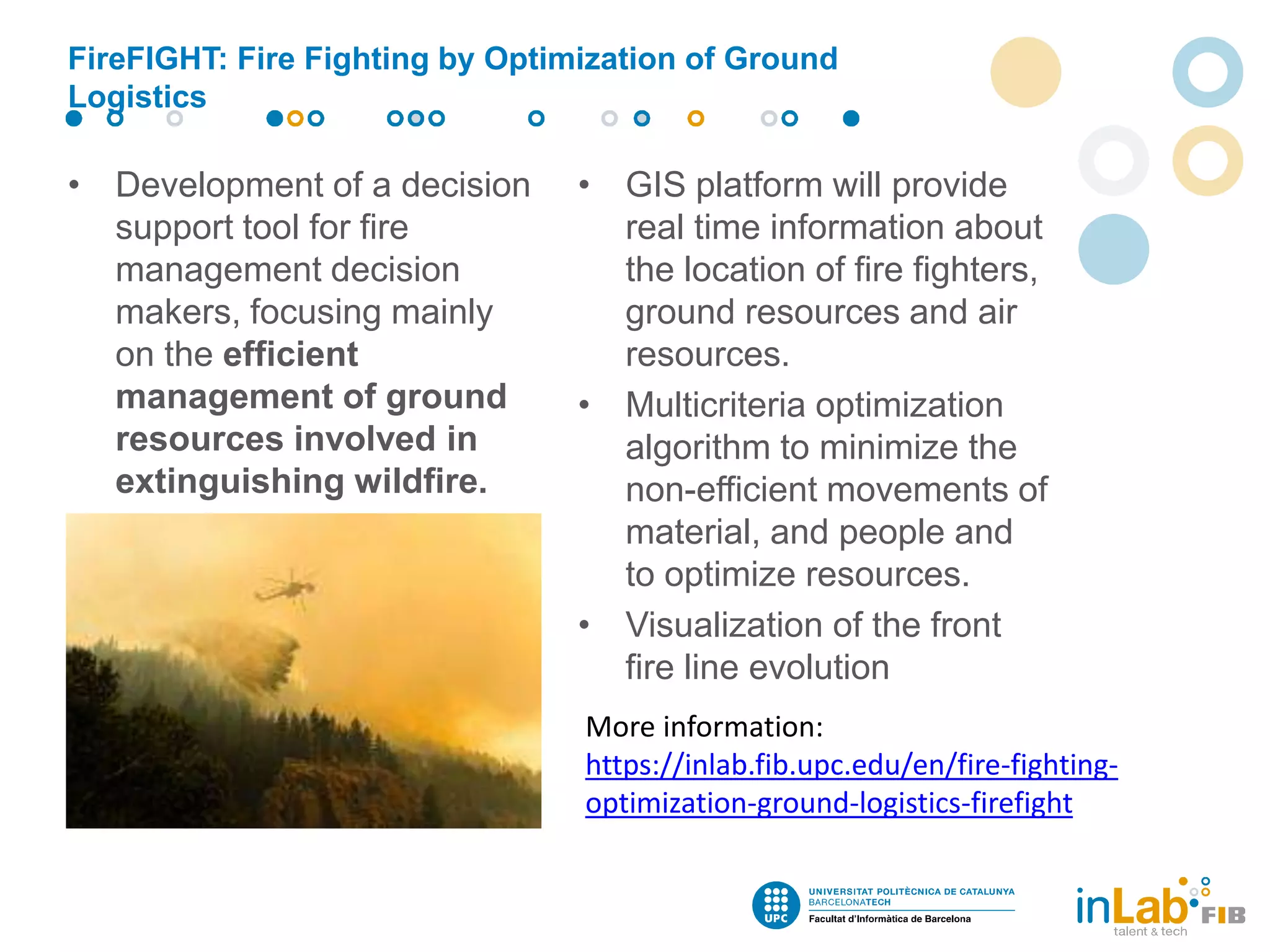 FireFIGHT: Fire Fighting by Optimization of Ground
Logistics
• Development of a decision
support tool for fire
management decision
makers, focusing mainly
on the efficient
management of ground
resources involved in
extinguishing wildfire.
• GIS platform will provide
real time information about
the location of fire fighters,
ground resources and air
resources.
• Multicriteria optimization
algorithm to minimize the
non-efficient movements of
material, and people and
to optimize resources.
• Visualization of the front
fire line evolution
More information:
https://inlab.fib.upc.edu/en/fire-fighting-
optimization-ground-logistics-firefight
 