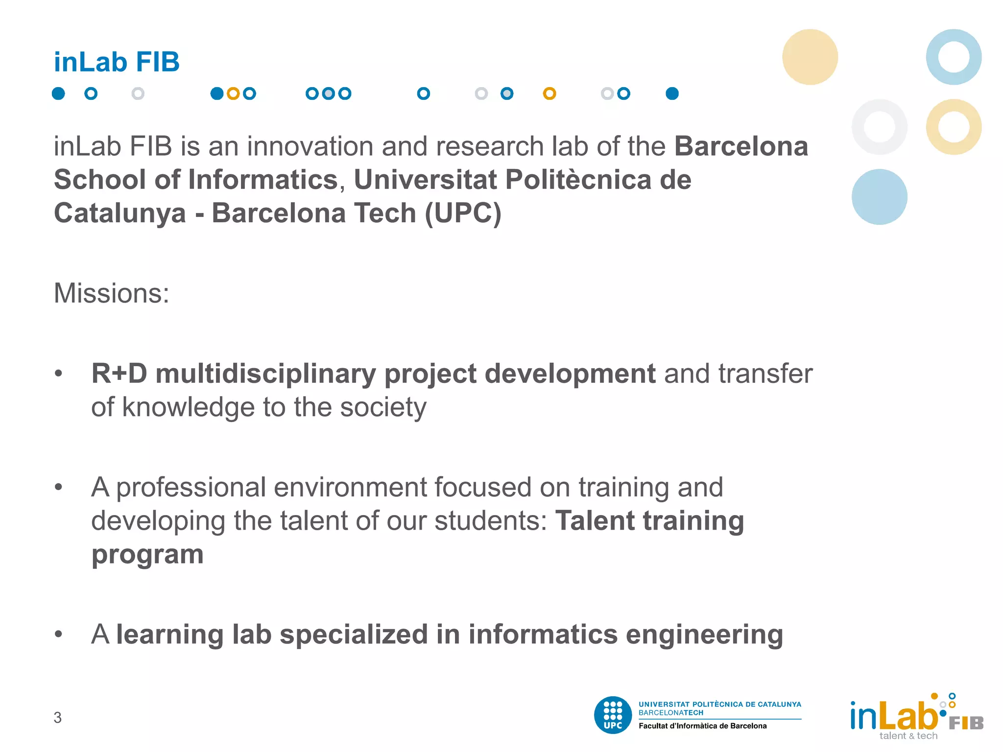 inLab FIB
inLab FIB is an innovation and research lab of the Barcelona
School of Informatics, Universitat Politècnica de
Catalunya - Barcelona Tech (UPC)
Missions:
• R+D multidisciplinary project development and transfer
of knowledge to the society
• A professional environment focused on training and
developing the talent of our students: Talent training
program
• A learning lab specialized in informatics engineering
3
 