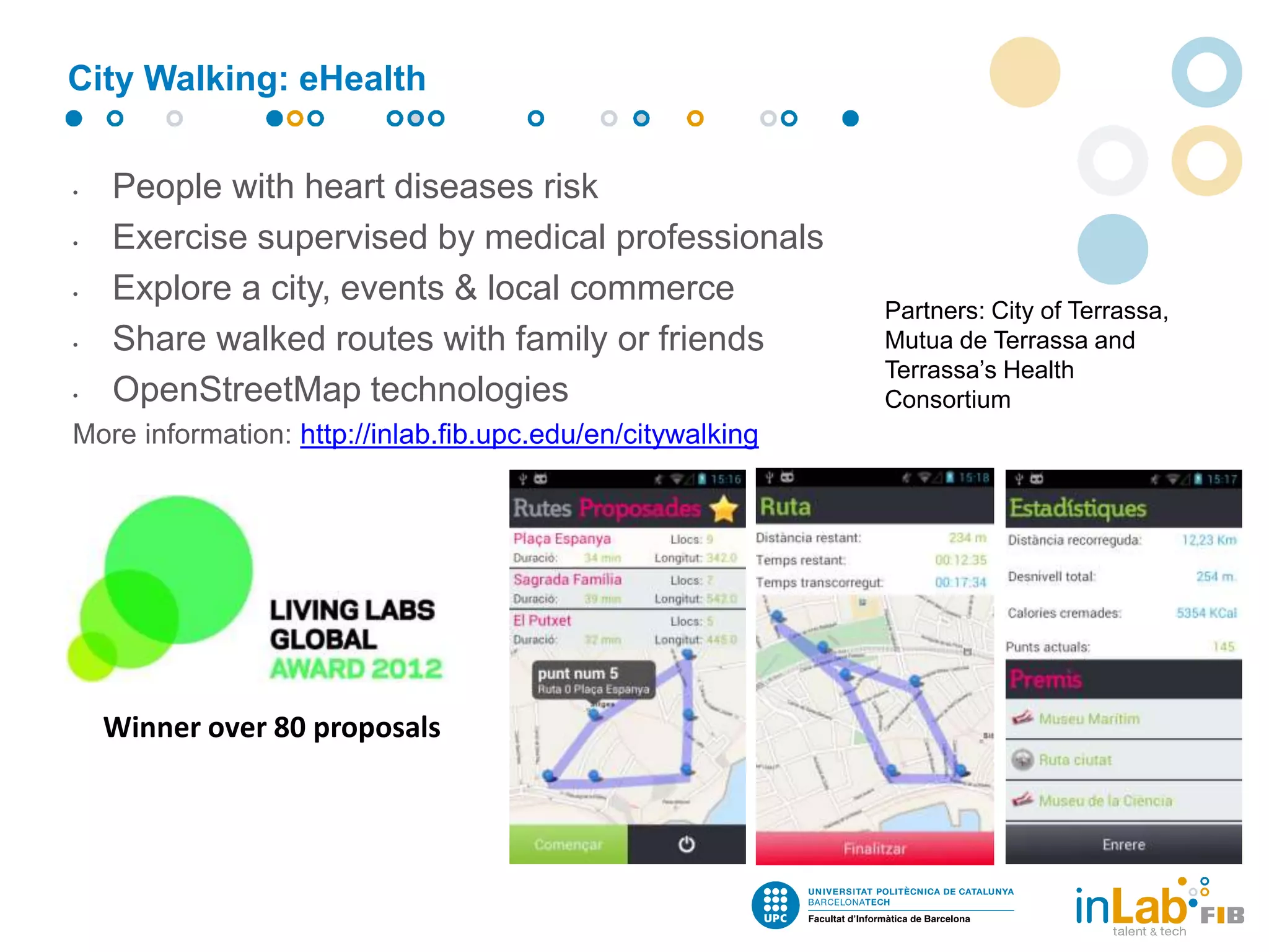 • People with heart diseases risk
• Exercise supervised by medical professionals
• Explore a city, events & local commerce
• Share walked routes with family or friends
• OpenStreetMap technologies
More information: http://inlab.fib.upc.edu/en/citywalking
Winner over 80 proposals
City Walking: eHealth
Partners: City of Terrassa,
Mutua de Terrassa and
Terrassa’s Health
Consortium
 