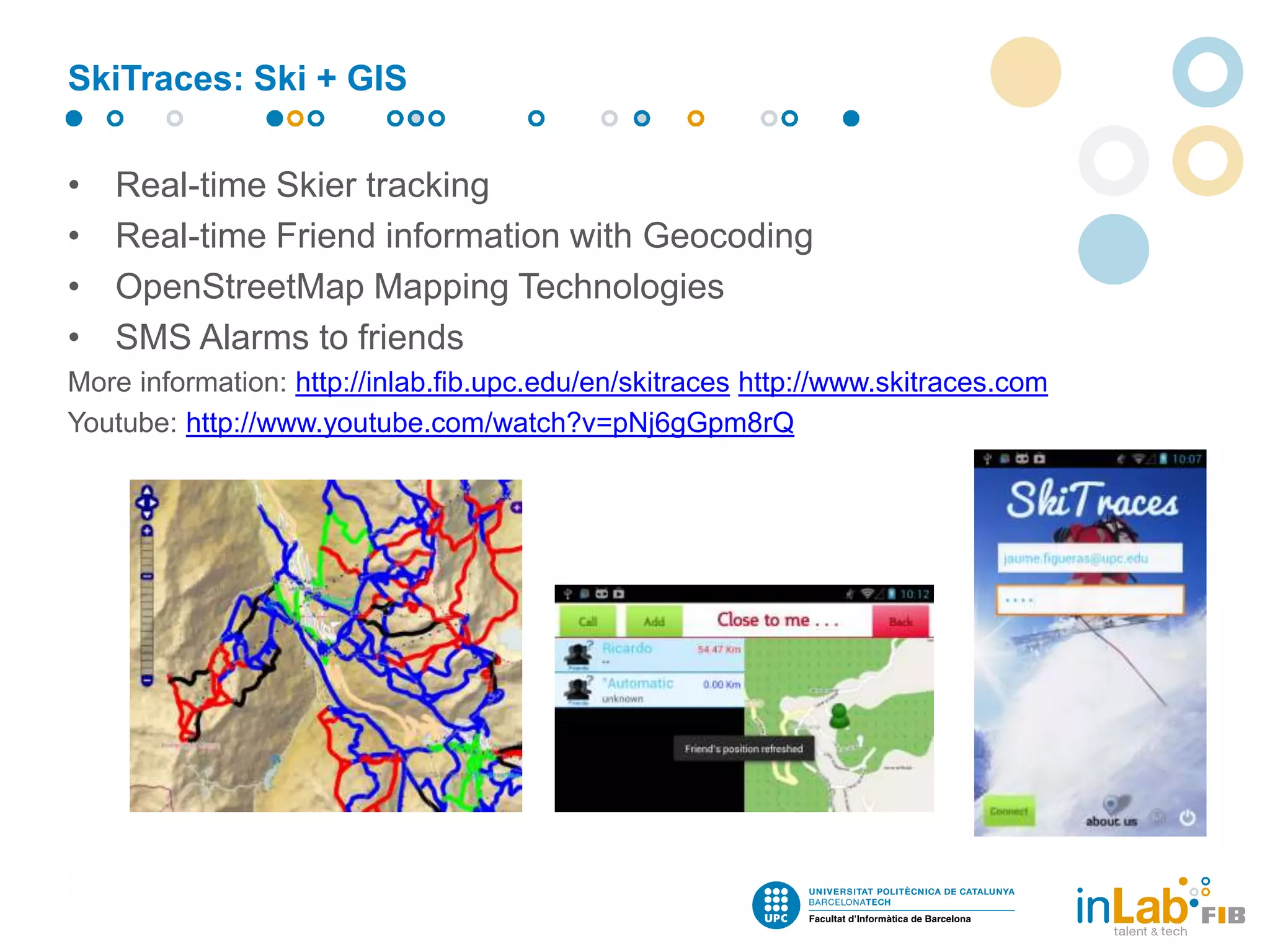 • Real-time Skier tracking
• Real-time Friend information with Geocoding
• OpenStreetMap Mapping Technologies
• SMS Alarms to friends
More information: http://inlab.fib.upc.edu/en/skitraces http://www.skitraces.com
Youtube: http://www.youtube.com/watch?v=pNj6gGpm8rQ
SkiTraces: Ski + GIS
 