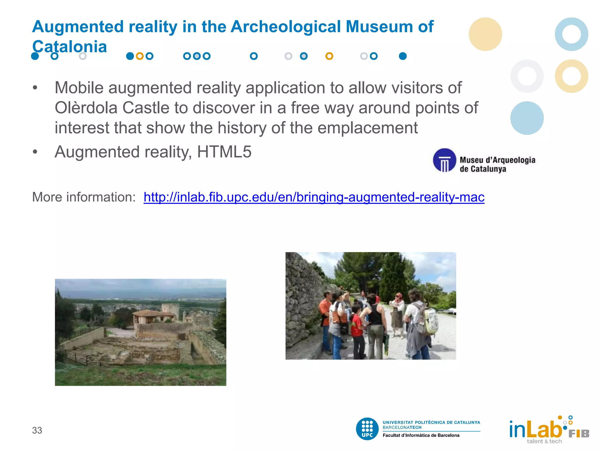 Augmented reality in the Archeological Museum of
Catalonia
• Mobile augmented reality application to allow visitors of
Olèrdola Castle to discover in a free way around points of
interest that show the history of the emplacement
• Augmented reality, HTML5
More information: http://inlab.fib.upc.edu/en/bringing-augmented-reality-mac
33
 