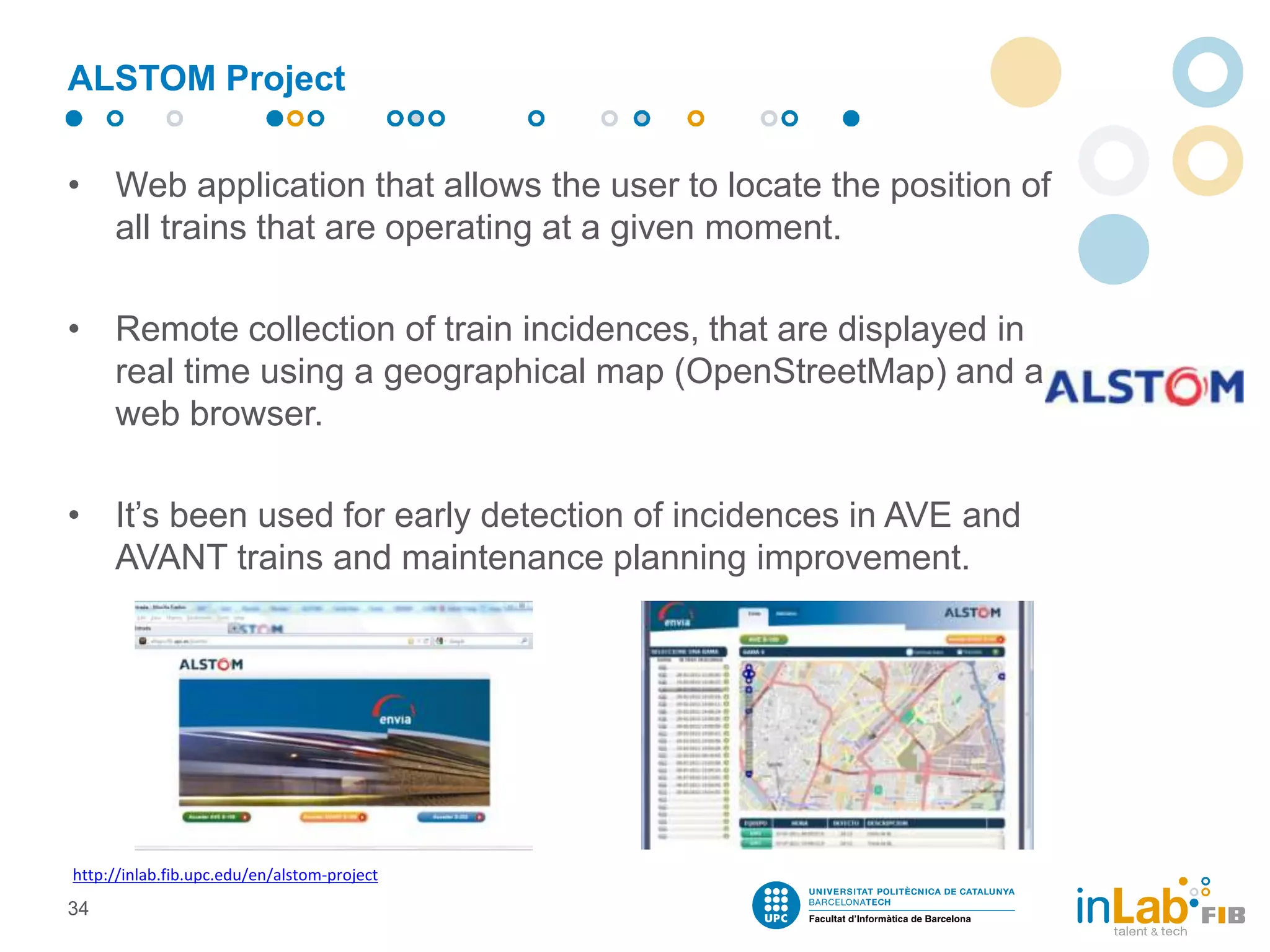 ALSTOM Project
• Web application that allows the user to locate the position of
all trains that are operating at a given moment.
• Remote collection of train incidences, that are displayed in
real time using a geographical map (OpenStreetMap) and a
web browser.
• It’s been used for early detection of incidences in AVE and
AVANT trains and maintenance planning improvement.
34
http://inlab.fib.upc.edu/en/alstom-project
 