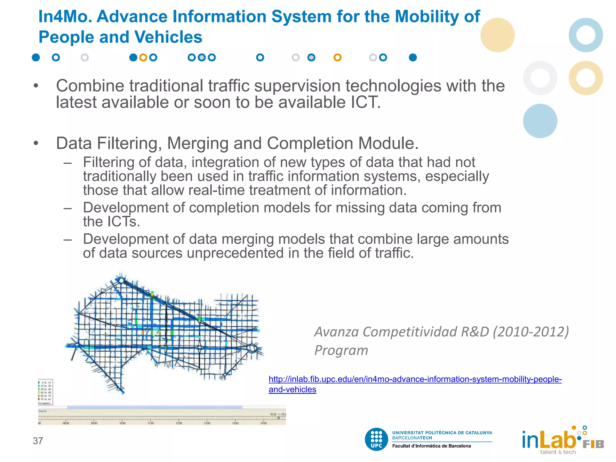 In4Mo. Advance Information System for the Mobility of
People and Vehicles
• Combine traditional traffic supervision technologies with the
latest available or soon to be available ICT.
• Data Filtering, Merging and Completion Module.
– Filtering of data, integration of new types of data that had not
traditionally been used in traffic information systems, especially
those that allow real-time treatment of information.
– Development of completion models for missing data coming from
the ICTs.
– Development of data merging models that combine large amounts
of data sources unprecedented in the field of traffic.
37
Avanza Competitividad R&D (2010-2012)
Program
http://inlab.fib.upc.edu/en/in4mo-advance-information-system-mobility-people-
and-vehicles
 