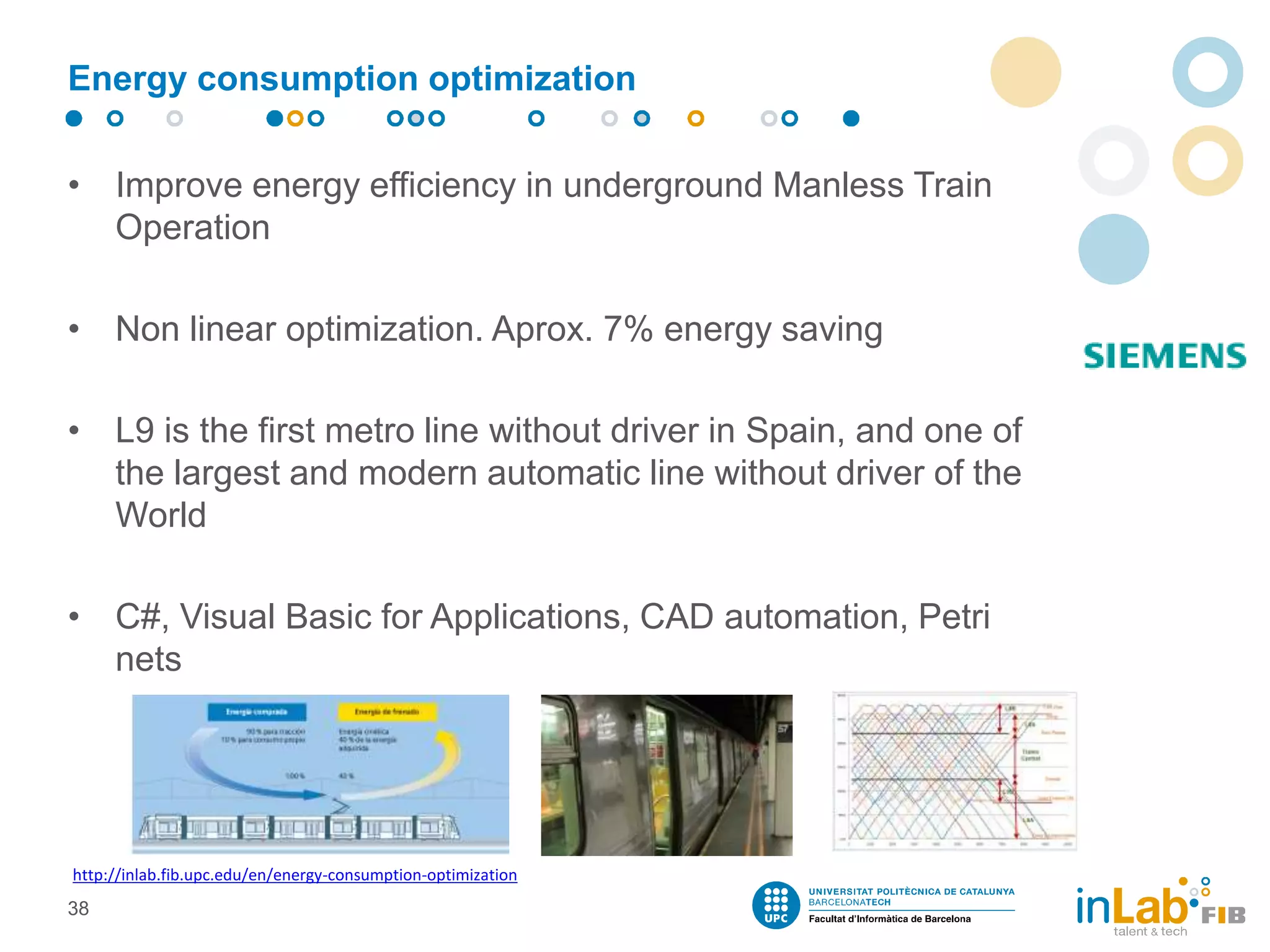 Energy consumption optimization
• Improve energy efficiency in underground Manless Train
Operation
• Non linear optimization. Aprox. 7% energy saving
• L9 is the first metro line without driver in Spain, and one of
the largest and modern automatic line without driver of the
World
• C#, Visual Basic for Applications, CAD automation, Petri
nets
38
http://inlab.fib.upc.edu/en/energy-consumption-optimization
 