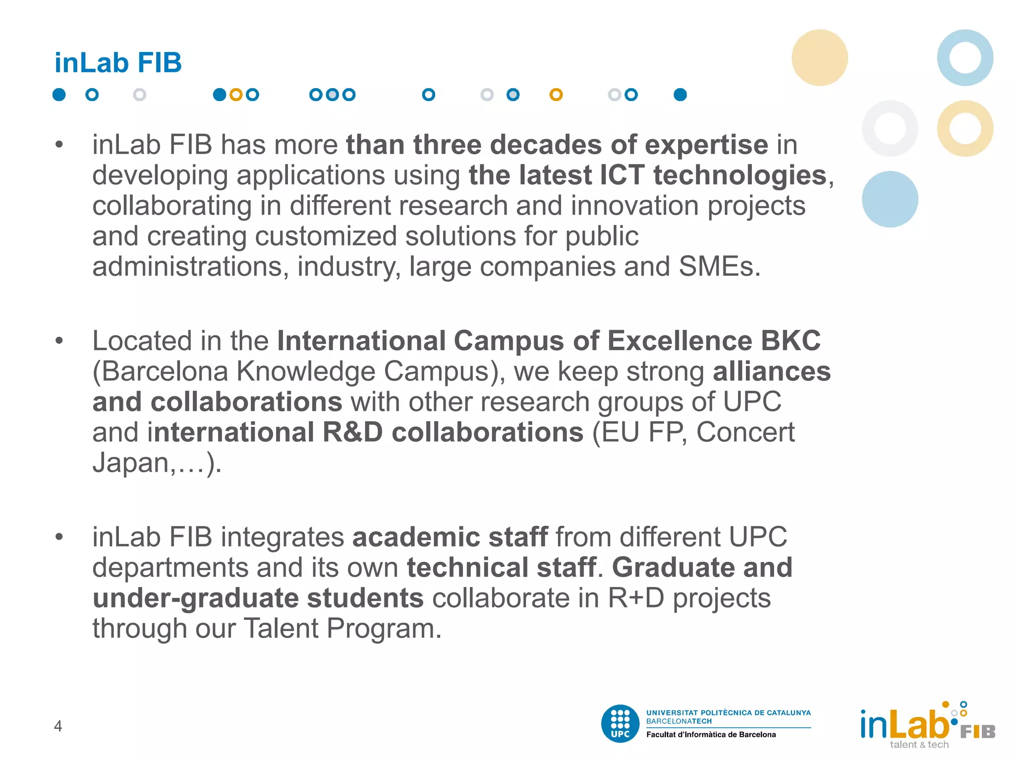 inLab FIB
• inLab FIB has more than three decades of expertise in
developing applications using the latest ICT technologies,
collaborating in different research and innovation projects
and creating customized solutions for public
administrations, industry, large companies and SMEs.
• Located in the International Campus of Excellence BKC
(Barcelona Knowledge Campus), we keep strong alliances
and collaborations with other research groups of UPC
and international R&D collaborations (EU FP, Concert
Japan,…).
• inLab FIB integrates academic staff from different UPC
departments and its own technical staff. Graduate and
under-graduate students collaborate in R+D projects
through our Talent Program.
4
 