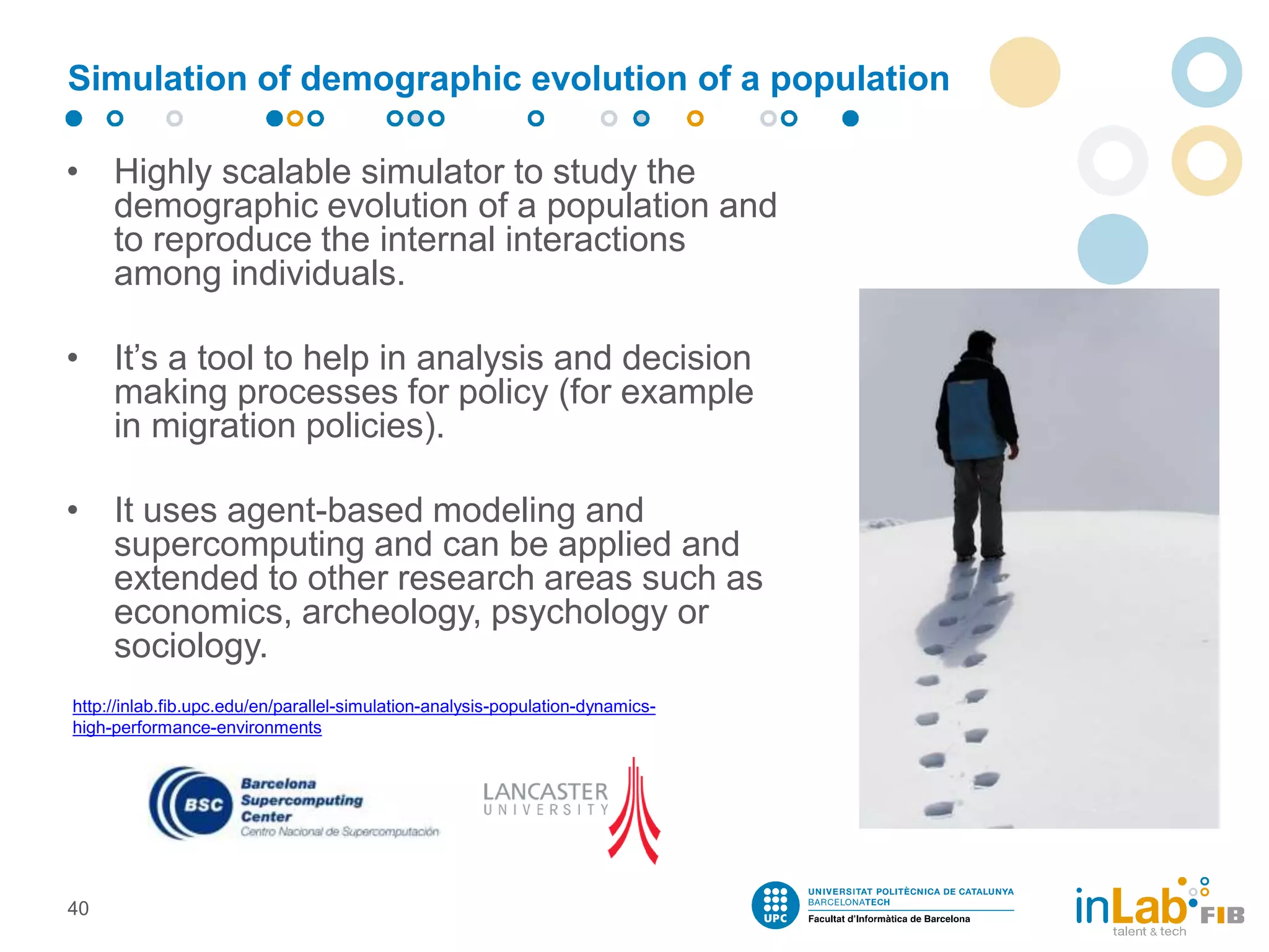 Simulation of demographic evolution of a population
• Highly scalable simulator to study the
demographic evolution of a population and
to reproduce the internal interactions
among individuals.
• It’s a tool to help in analysis and decision
making processes for policy (for example
in migration policies).
• It uses agent-based modeling and
supercomputing and can be applied and
extended to other research areas such as
economics, archeology, psychology or
sociology.
40
http://inlab.fib.upc.edu/en/parallel-simulation-analysis-population-dynamics-
high-performance-environments
 