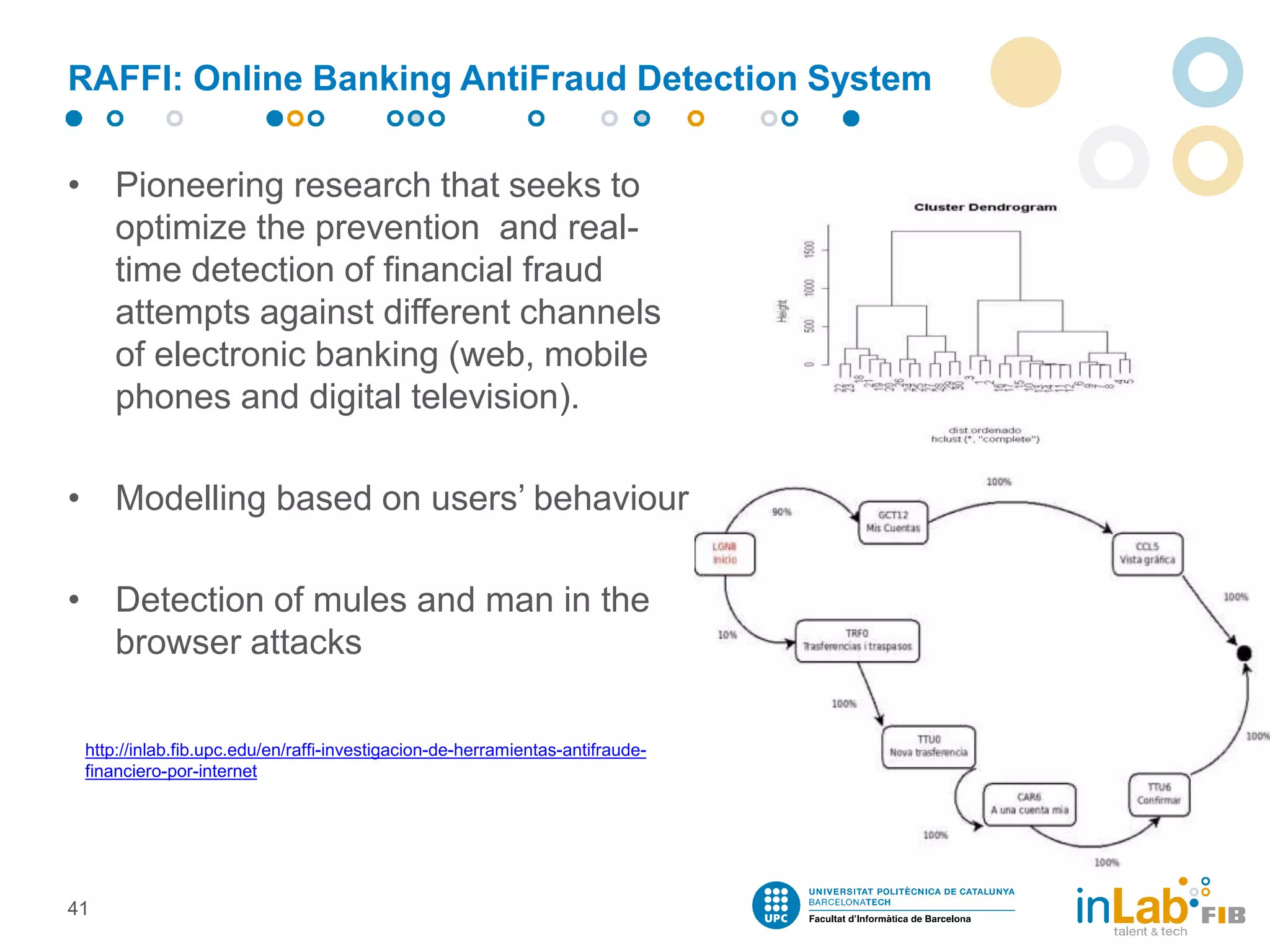 RAFFI: Online Banking AntiFraud Detection System
• Pioneering research that seeks to
optimize the prevention and real-
time detection of financial fraud
attempts against different channels
of electronic banking (web, mobile
phones and digital television).
• Modelling based on users’ behaviour
• Detection of mules and man in the
browser attacks
41
http://inlab.fib.upc.edu/en/raffi-investigacion-de-herramientas-antifraude-
financiero-por-internet
 