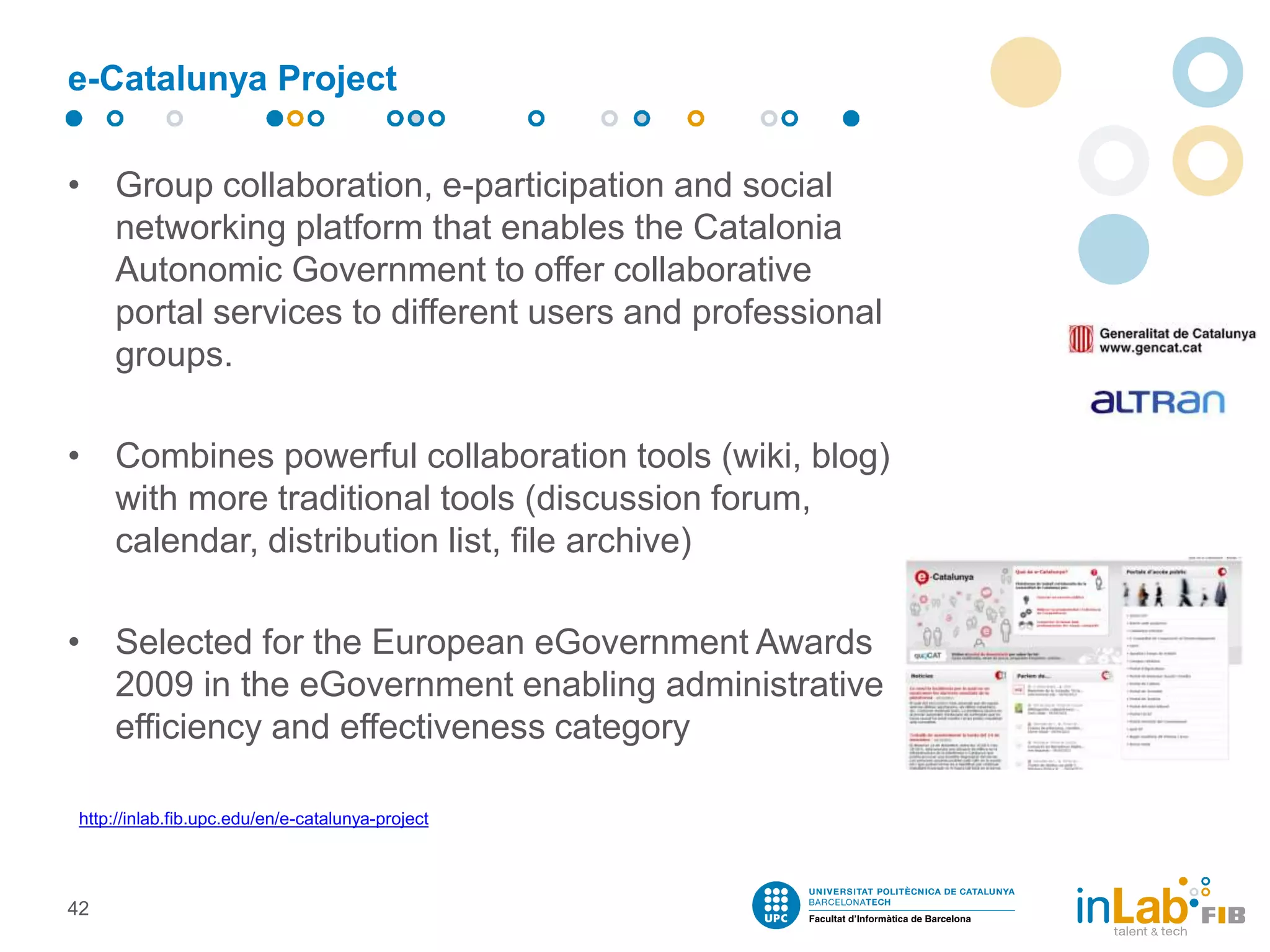 e-Catalunya Project
• Group collaboration, e-participation and social
networking platform that enables the Catalonia
Autonomic Government to offer collaborative
portal services to different users and professional
groups.
• Combines powerful collaboration tools (wiki, blog)
with more traditional tools (discussion forum,
calendar, distribution list, file archive)
• Selected for the European eGovernment Awards
2009 in the eGovernment enabling administrative
efficiency and effectiveness category
42
http://inlab.fib.upc.edu/en/e-catalunya-project
 