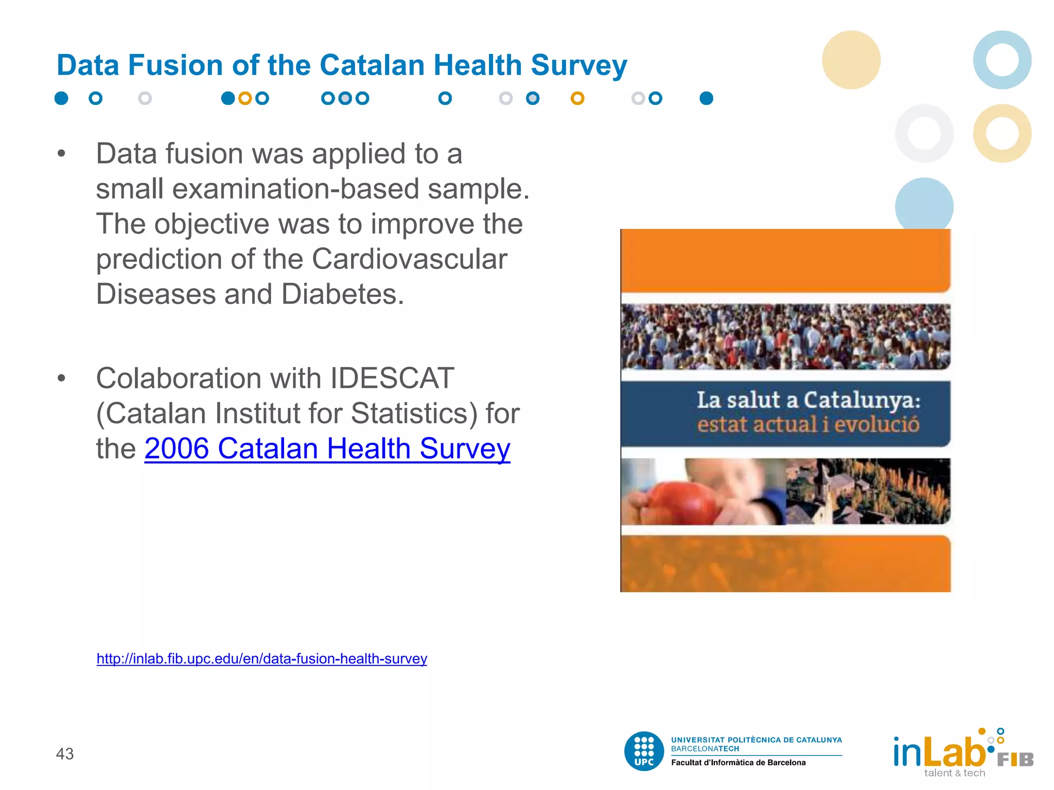Data Fusion of the Catalan Health Survey
• Data fusion was applied to a
small examination-based sample.
The objective was to improve the
prediction of the Cardiovascular
Diseases and Diabetes.
• Colaboration with IDESCAT
(Catalan Institut for Statistics) for
the 2006 Catalan Health Survey
43
http://inlab.fib.upc.edu/en/data-fusion-health-survey
 