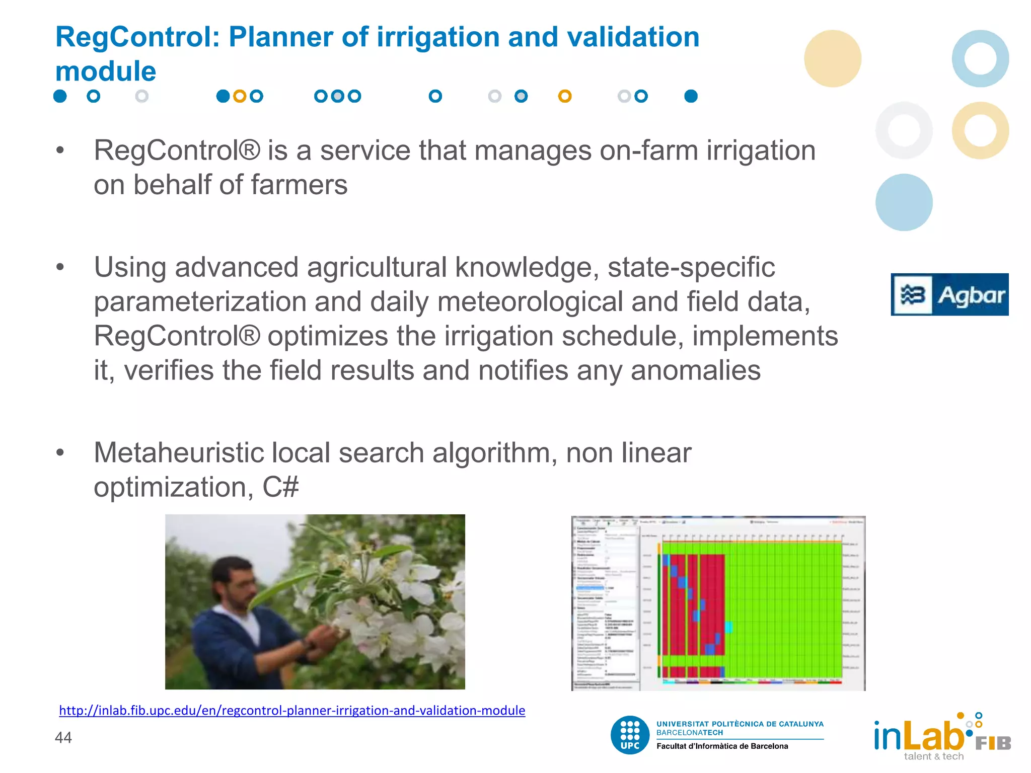 RegControl: Planner of irrigation and validation
module
• RegControl® is a service that manages on-farm irrigation
on behalf of farmers
• Using advanced agricultural knowledge, state-specific
parameterization and daily meteorological and field data,
RegControl® optimizes the irrigation schedule, implements
it, verifies the field results and notifies any anomalies
• Metaheuristic local search algorithm, non linear
optimization, C#
44
http://inlab.fib.upc.edu/en/regcontrol-planner-irrigation-and-validation-module
 