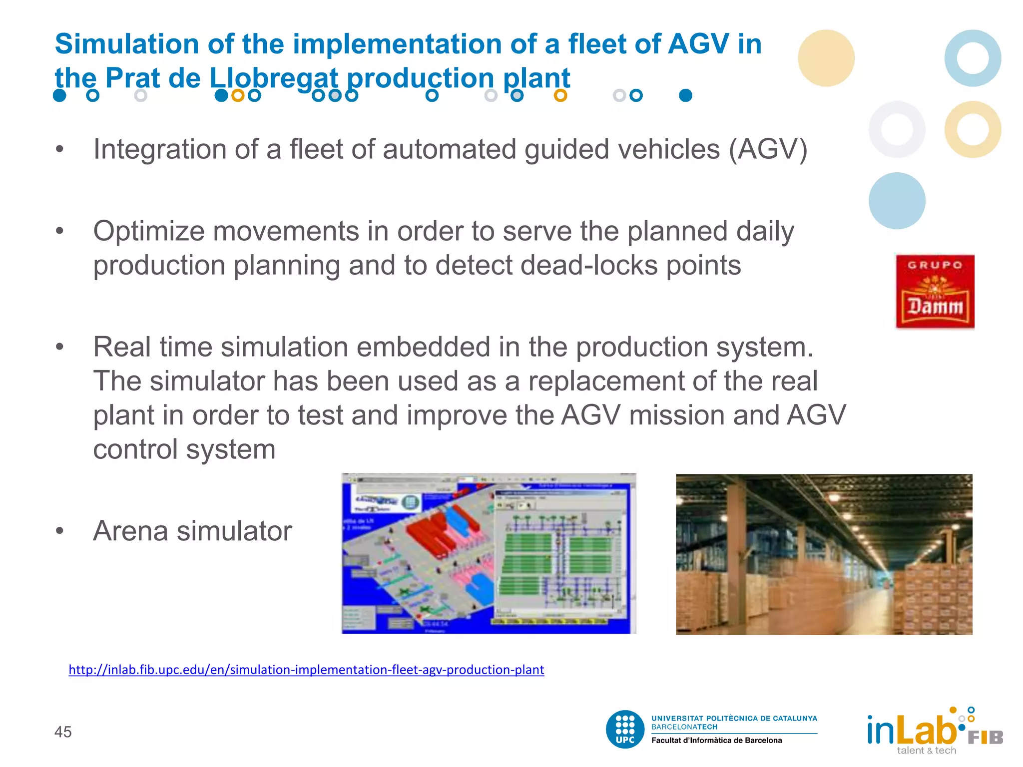 Simulation of the implementation of a fleet of AGV in
the Prat de Llobregat production plant
• Integration of a fleet of automated guided vehicles (AGV)
• Optimize movements in order to serve the planned daily
production planning and to detect dead-locks points
• Real time simulation embedded in the production system.
The simulator has been used as a replacement of the real
plant in order to test and improve the AGV mission and AGV
control system
• Arena simulator
45
http://inlab.fib.upc.edu/en/simulation-implementation-fleet-agv-production-plant
 