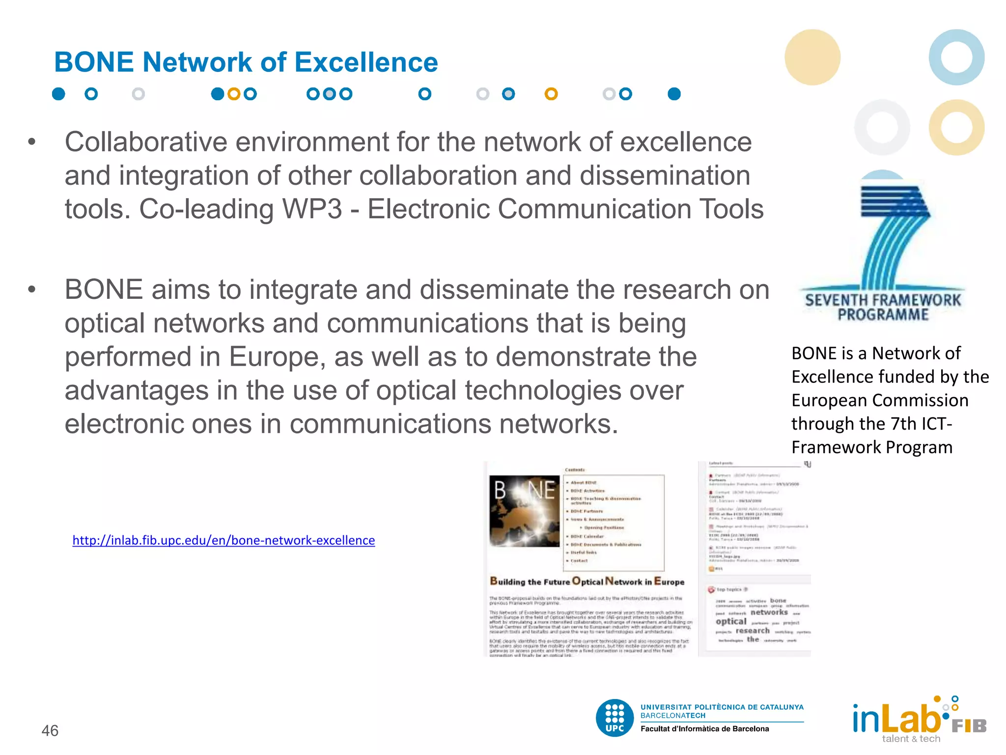 • Collaborative environment for the network of excellence
and integration of other collaboration and dissemination
tools. Co-leading WP3 - Electronic Communication Tools
• BONE aims to integrate and disseminate the research on
optical networks and communications that is being
performed in Europe, as well as to demonstrate the
advantages in the use of optical technologies over
electronic ones in communications networks.
BONE Network of Excellence
46
BONE is a Network of
Excellence funded by the
European Commission
through the 7th ICT-
Framework Program
http://inlab.fib.upc.edu/en/bone-network-excellence
 