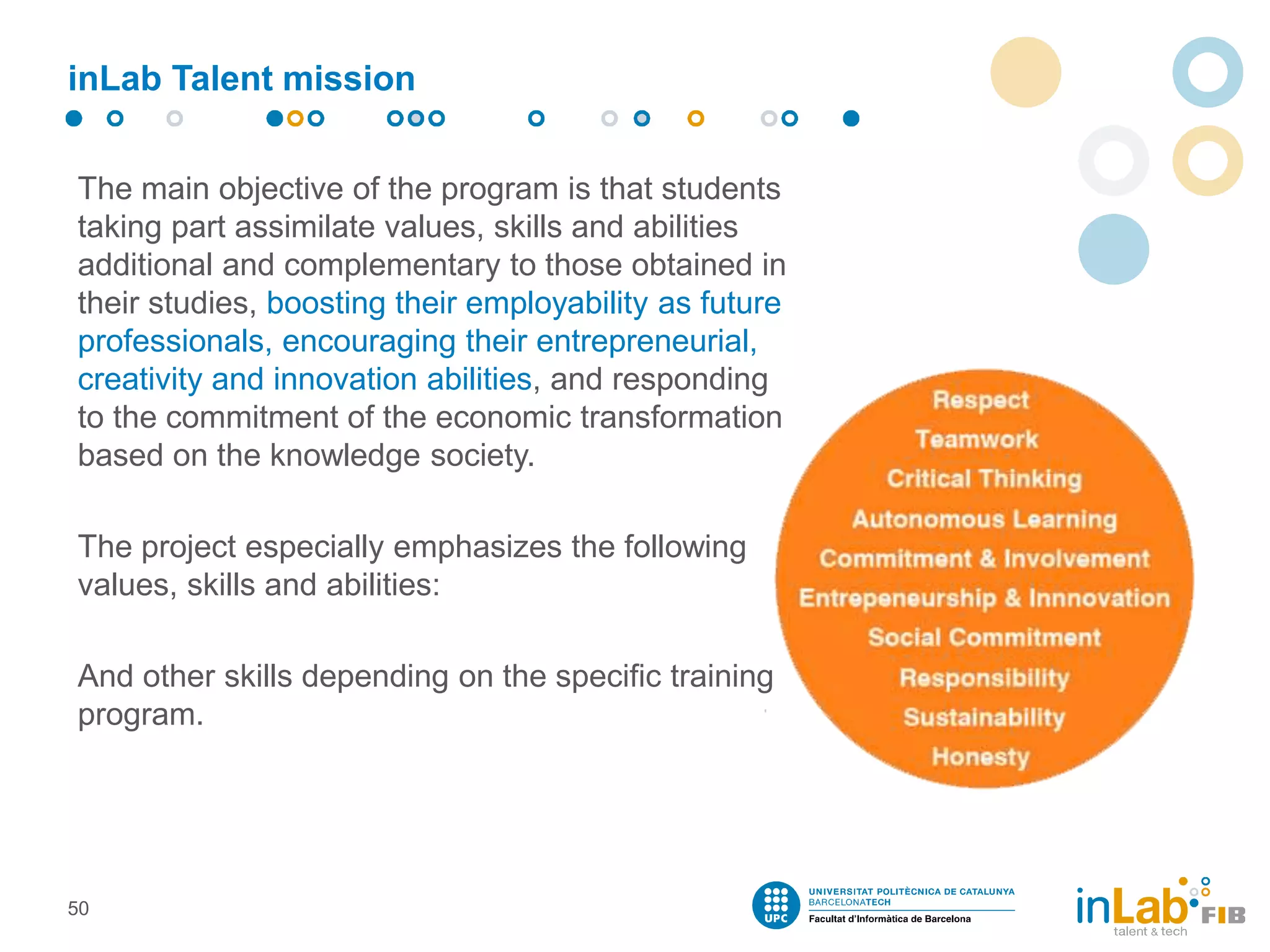 inLab Talent mission
The main objective of the program is that students
taking part assimilate values​​, skills and abilities
additional and complementary to those obtained in
their studies, boosting their employability as future
professionals, encouraging their entrepreneurial,
creativity and innovation abilities, and responding
to the commitment of the economic transformation
based on the knowledge society.
The project especially emphasizes the following
values​​, skills and abilities:
And other skills depending on the specific training
program.
50
 