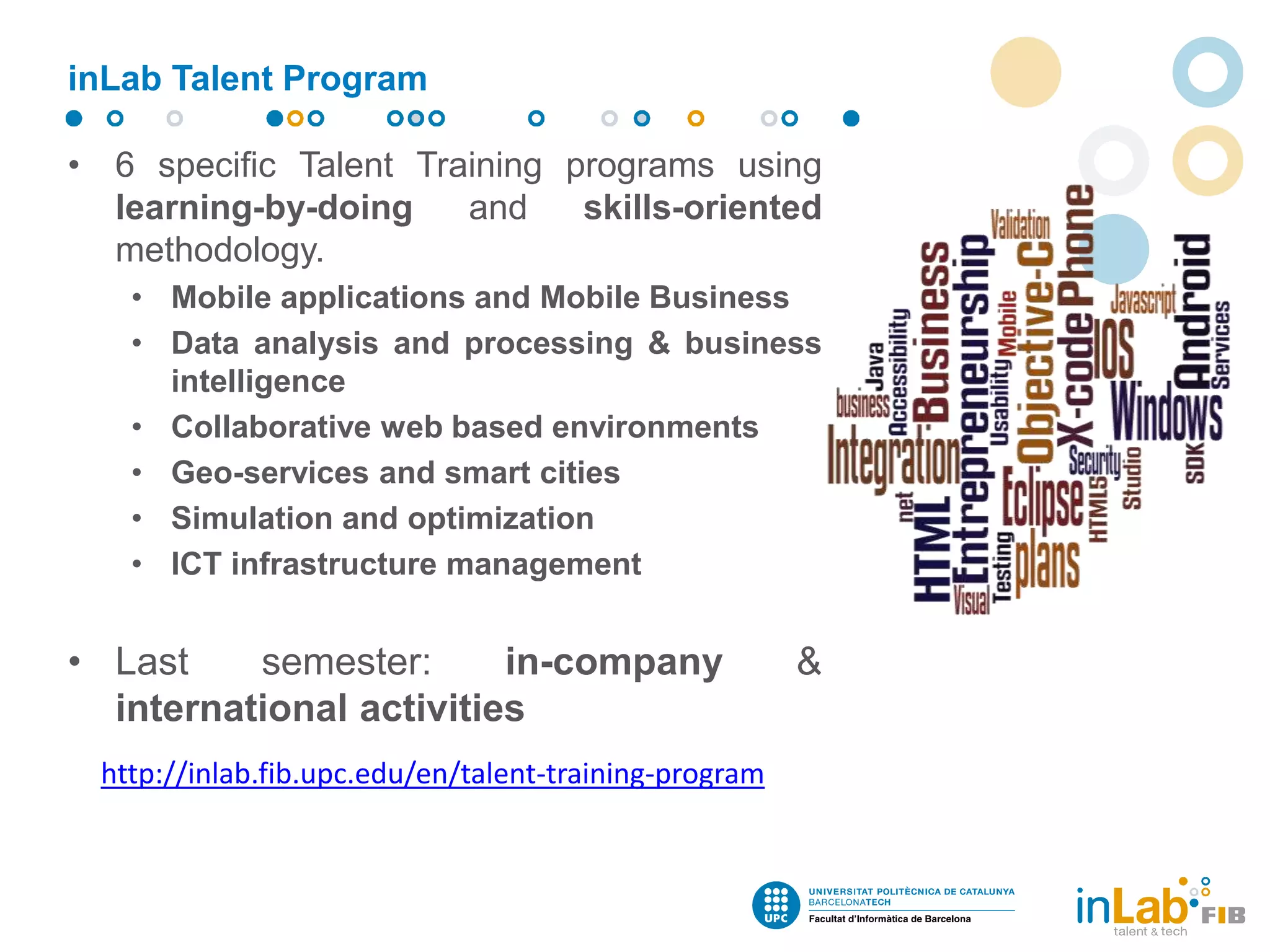 • 6 specific Talent Training programs using
learning-by-doing and skills-oriented
methodology.
• Mobile applications and Mobile Business
• Data analysis and processing & business
intelligence
• Collaborative web based environments
• Geo-services and smart cities
• Simulation and optimization
• ICT infrastructure management
• Last semester: in-company &
international activities
inLab Talent Program
http://inlab.fib.upc.edu/en/talent-training-program
 