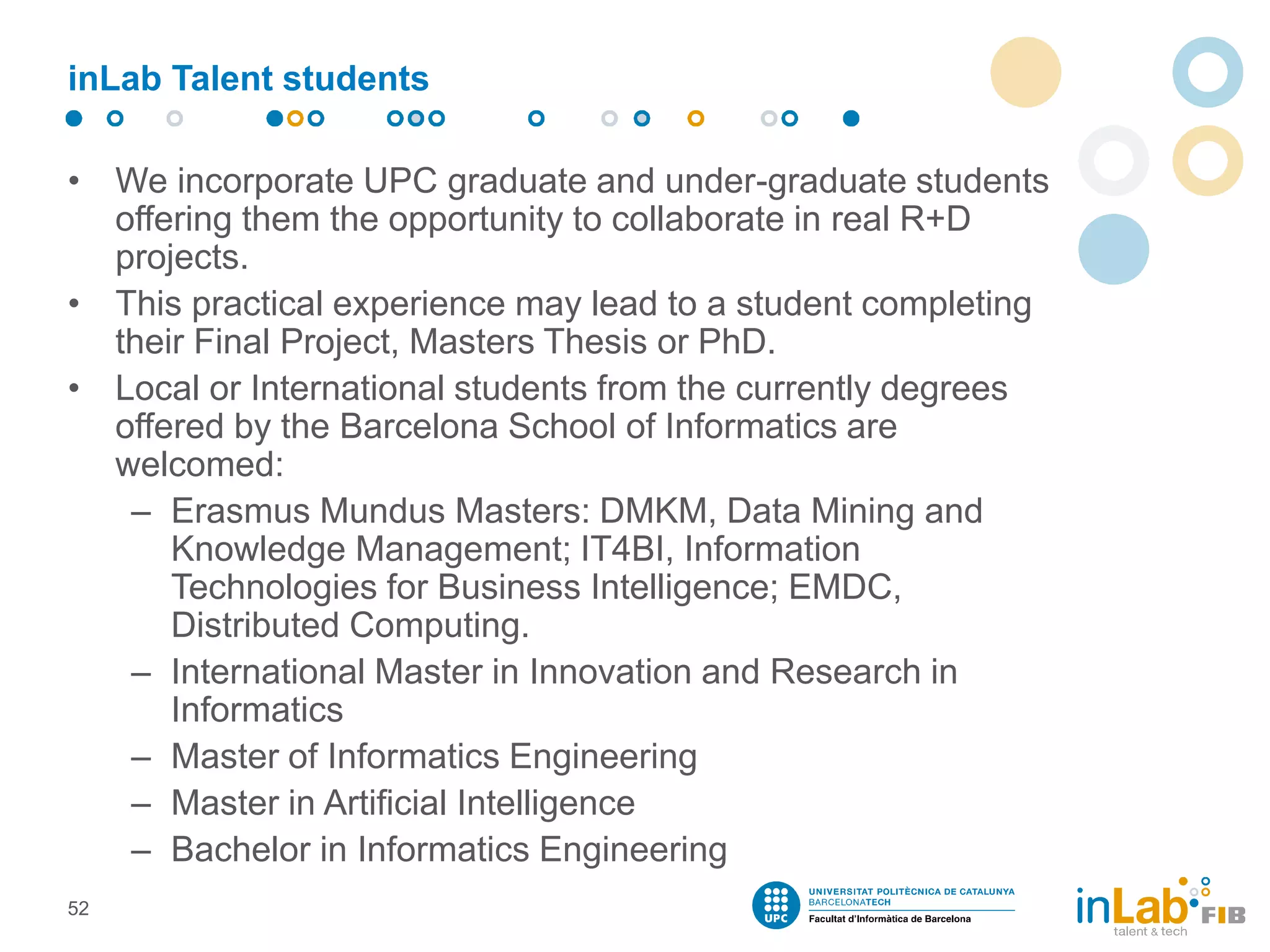 inLab Talent students
• We incorporate UPC graduate and under-graduate students
offering them the opportunity to collaborate in real R+D
projects.
• This practical experience may lead to a student completing
their Final Project, Masters Thesis or PhD.
• Local or International students from the currently degrees
offered by the Barcelona School of Informatics are
welcomed:
– Erasmus Mundus Masters: DMKM, Data Mining and
Knowledge Management; IT4BI, Information
Technologies for Business Intelligence; EMDC,
Distributed Computing.
– International Master in Innovation and Research in
Informatics
– Master of Informatics Engineering
– Master in Artificial Intelligence
– Bachelor in Informatics Engineering
52
 