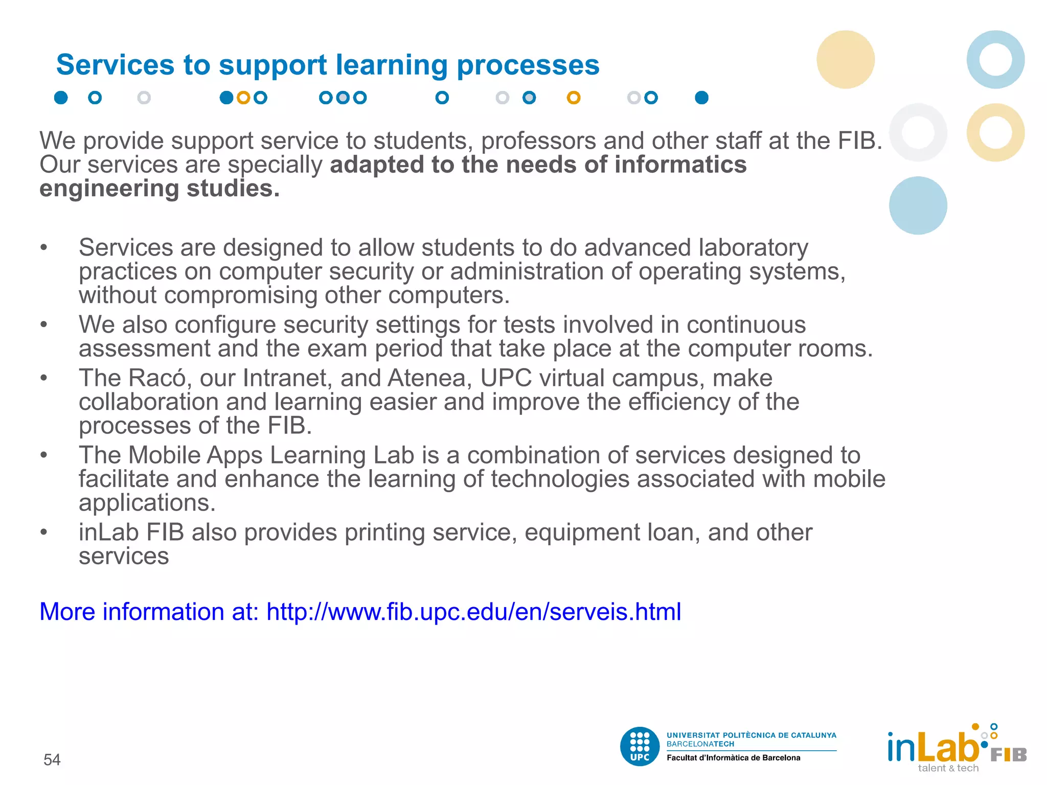 We provide support service to students, professors and other staff at the FIB.
Our services are specially adapted to the needs of informatics
engineering studies.
• Services are designed to allow students to do advanced laboratory
practices on computer security or administration of operating systems,
without compromising other computers.
• We also configure security settings for tests involved in continuous
assessment and the exam period that take place at the computer rooms.
• The Racó, our Intranet, and Atenea, UPC virtual campus, make
collaboration and learning easier and improve the efficiency of the
processes of the FIB.
• The Mobile Apps Learning Lab is a combination of services designed to
facilitate and enhance the learning of technologies associated with mobile
applications.
• inLab FIB also provides printing service, equipment loan, and other
services
More information at: http://www.fib.upc.edu/en/serveis.html
Services to support learning processes
54
 