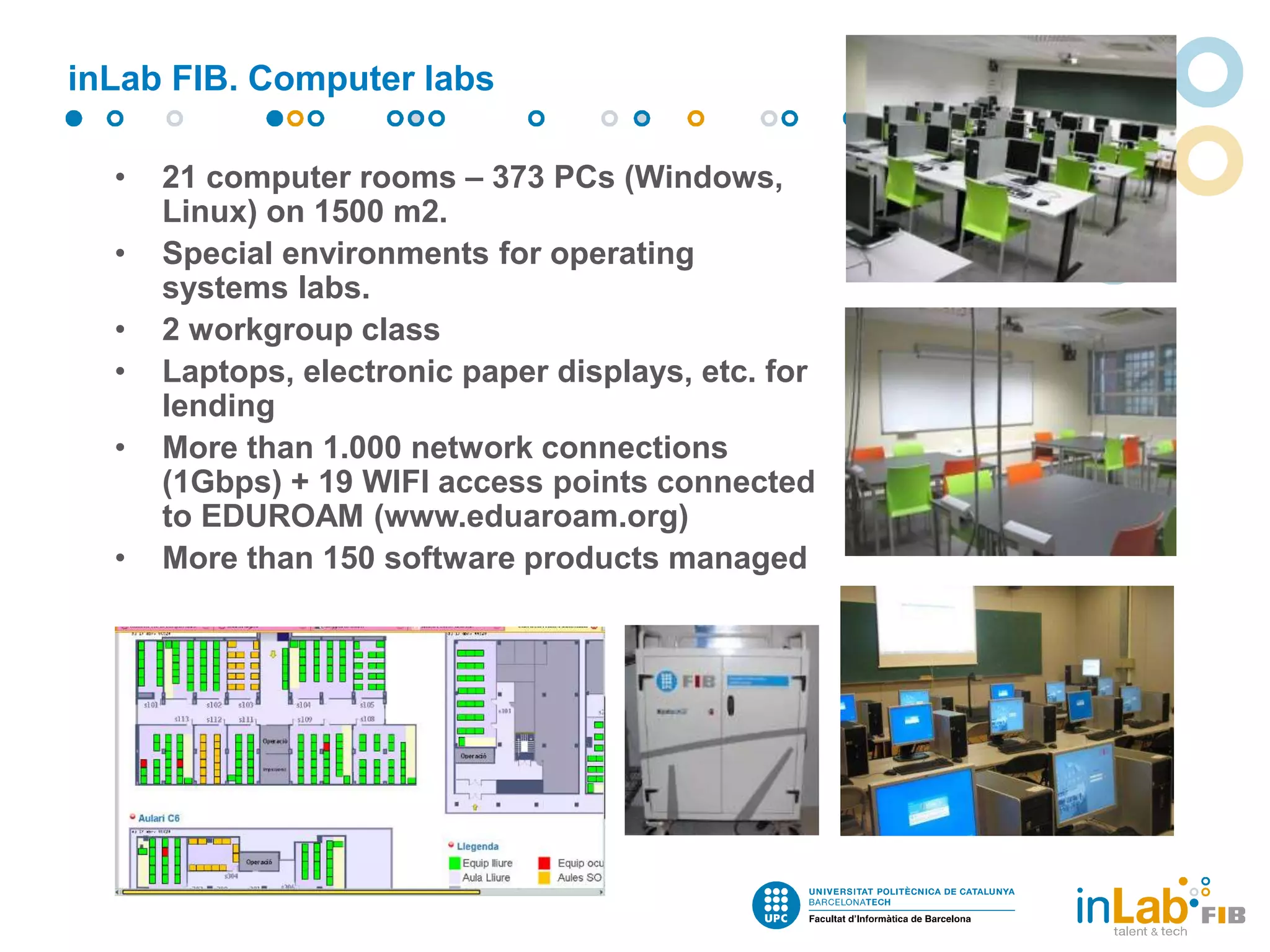 inLab FIB. Computer labs
• 21 computer rooms – 373 PCs (Windows,
Linux) on 1500 m2.
• Special environments for operating
systems labs.
• 2 workgroup class
• Laptops, electronic paper displays, etc. for
lending
• More than 1.000 network connections
(1Gbps) + 19 WIFI access points connected
to EDUROAM (www.eduaroam.org)
• More than 150 software products managed
 