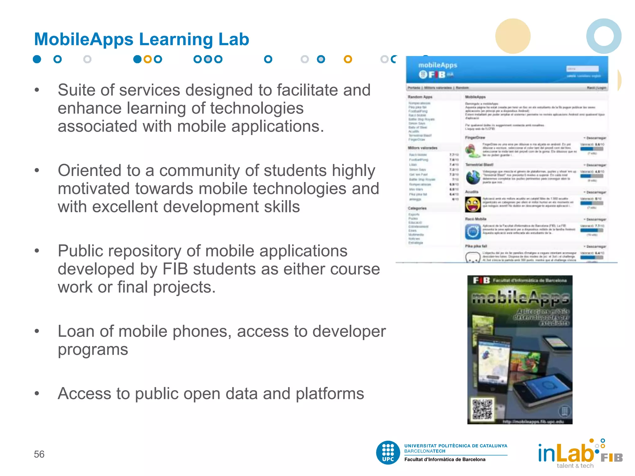MobileApps Learning Lab
• Suite of services designed to facilitate and
enhance learning of technologies
associated with mobile applications.
• Oriented to a community of students highly
motivated towards mobile technologies and
with excellent development skills
• Public repository of mobile applications
developed by FIB students as either course
work or final projects.
• Loan of mobile phones, access to developer
programs
• Access to public open data and platforms
56
 
