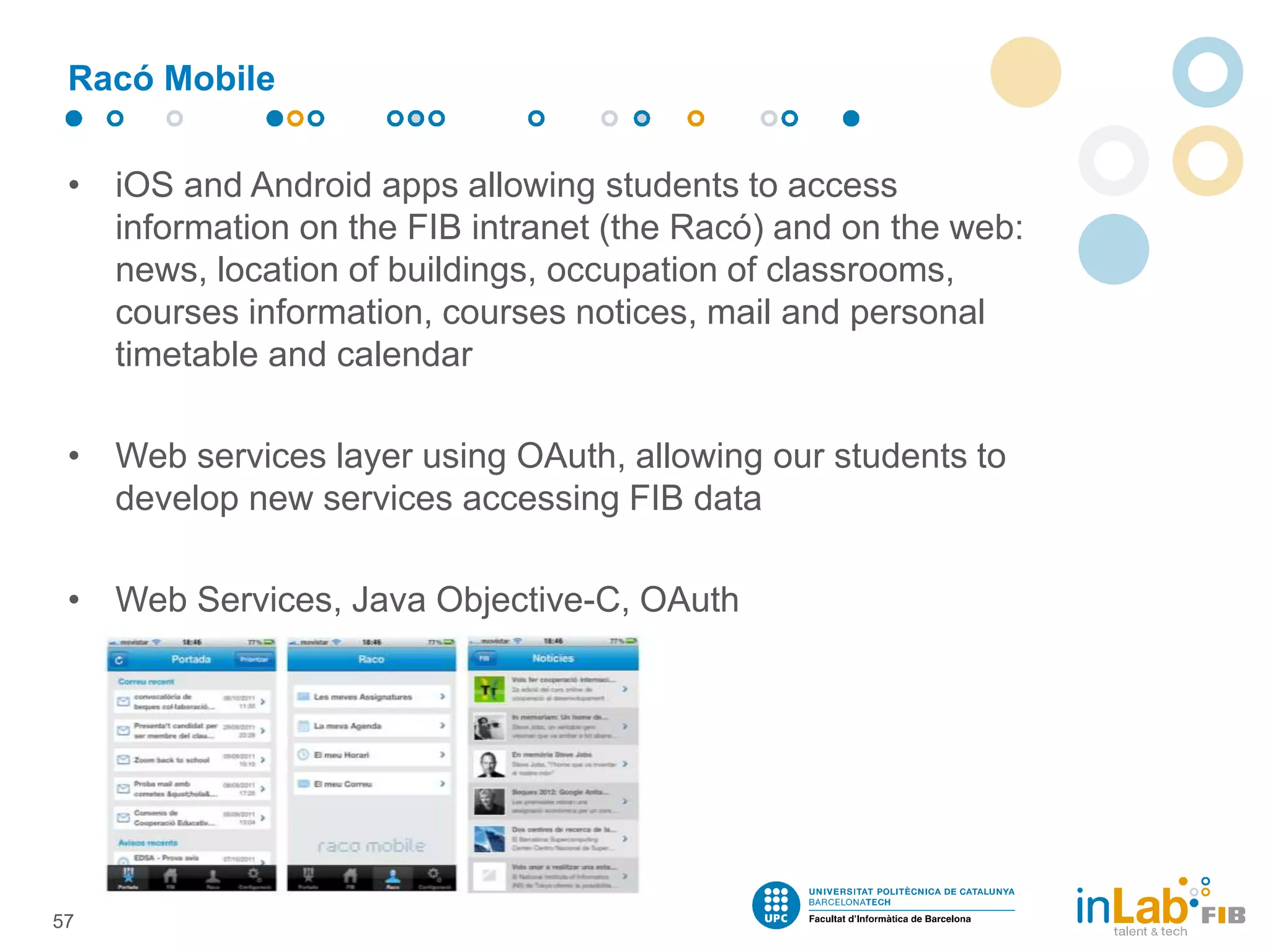 • iOS and Android apps allowing students to access
information on the FIB intranet (the Racó) and on the web:
news, location of buildings, occupation of classrooms,
courses information, courses notices, mail and personal
timetable and calendar
• Web services layer using OAuth, allowing our students to
develop new services accessing FIB data
• Web Services, Java Objective-C, OAuth
Racó Mobile
57
 