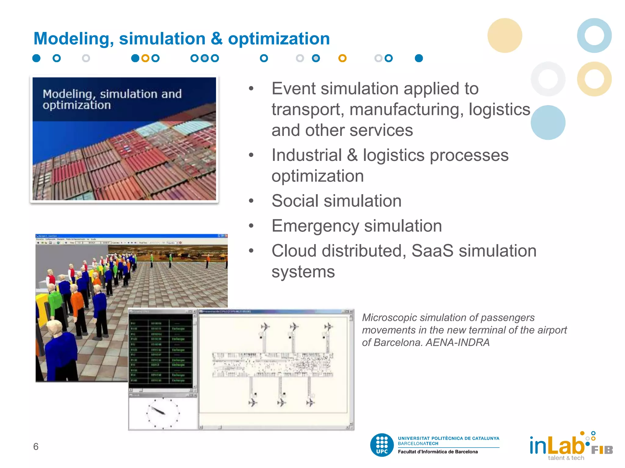 Modeling, simulation & optimization
• Event simulation applied to
transport, manufacturing, logistics
and other services
• Industrial & logistics processes
optimization
• Social simulation
• Emergency simulation
• Cloud distributed, SaaS simulation
systems
6
Microscopic simulation of passengers
movements in the new terminal of the airport
of Barcelona. AENA-INDRA
 