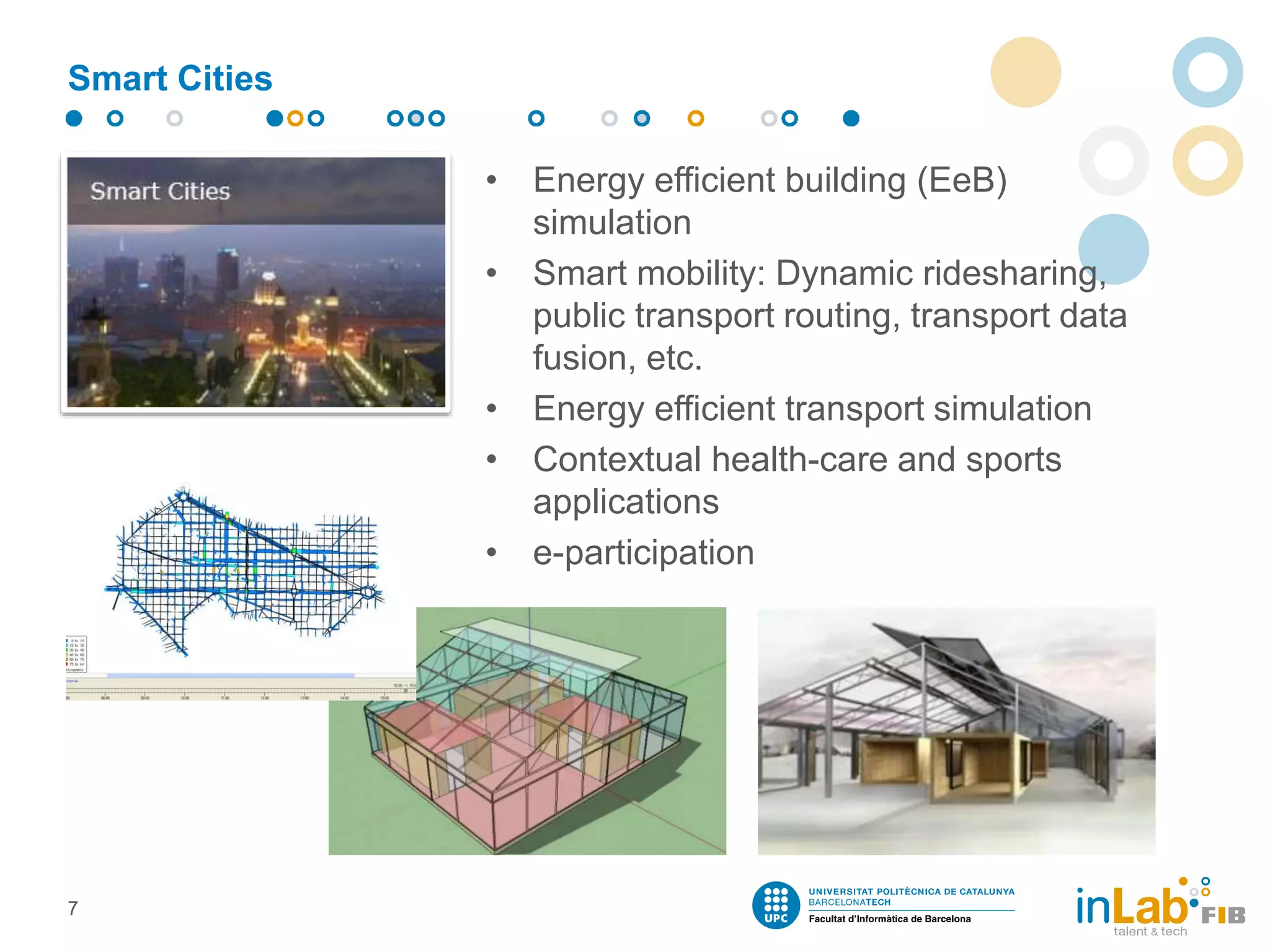 Smart Cities
• Energy efficient building (EeB)
simulation
• Smart mobility: Dynamic ridesharing,
public transport routing, transport data
fusion, etc.
• Energy efficient transport simulation
• Contextual health-care and sports
applications
• e-participation
7
 