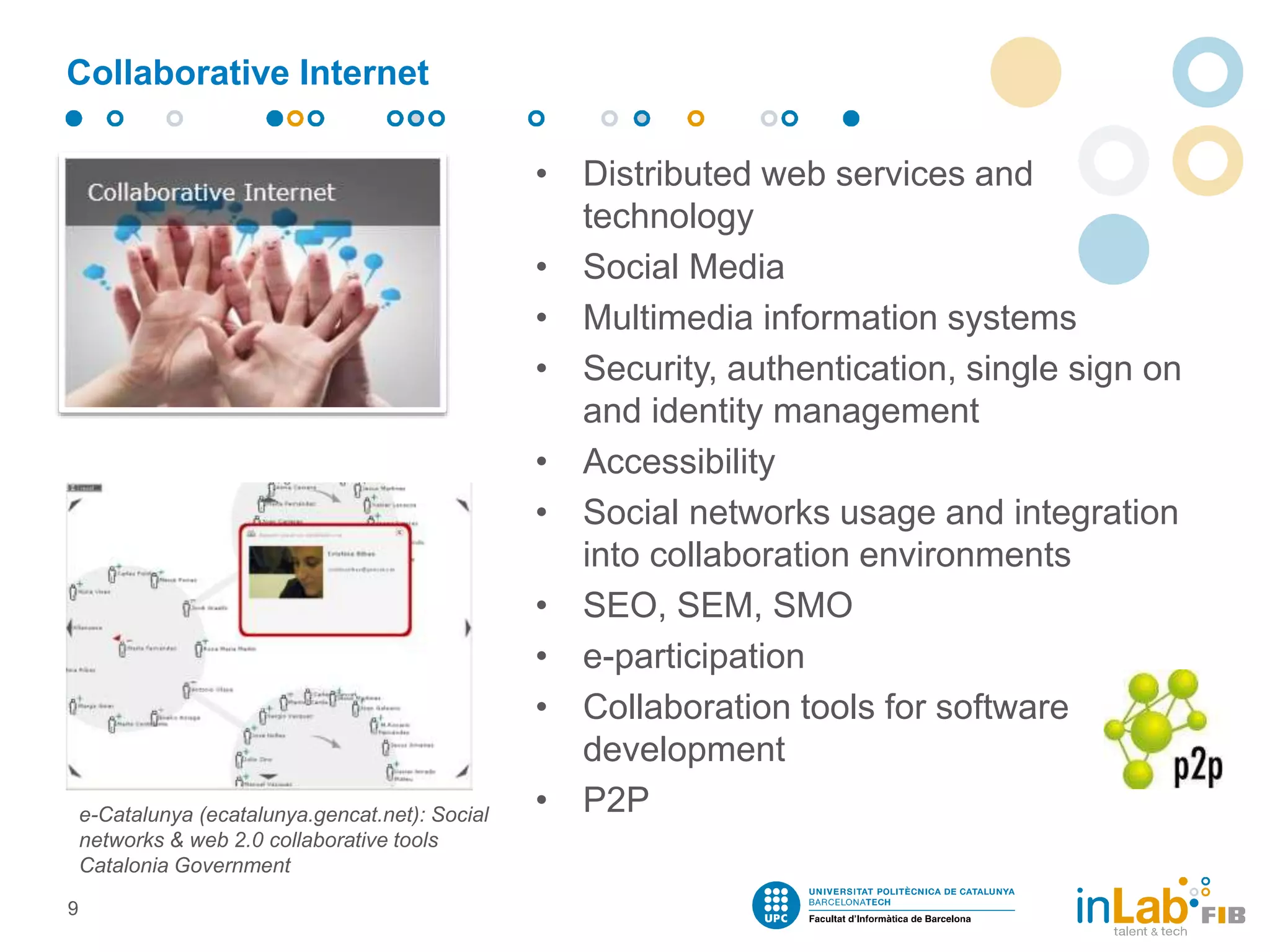 Collaborative Internet
• Distributed web services and
technology
• Social Media
• Multimedia information systems
• Security, authentication, single sign on
and identity management
• Accessibility
• Social networks usage and integration
into collaboration environments
• SEO, SEM, SMO
• e-participation
• Collaboration tools for software
development
• P2P
9
e-Catalunya (ecatalunya.gencat.net): Social
networks & web 2.0 collaborative tools
Catalonia Government
 