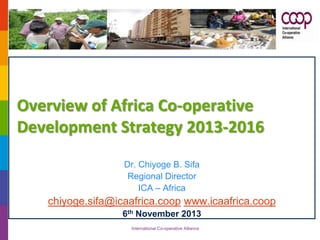 Overview of Africa Co-operative
Development Strategy 2013-2016
Dr. Chiyoge B. Sifa
Regional Director
ICA – Africa

chiyoge.sifa@icaafrica.coop www.icaafrica.coop
6th November 2013
International Co-operative Alliance

 
