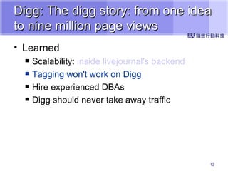 Digg: The digg story: from one idea to nine million page views Learned Scalability:  inside  livejournal's  backend Tagging won't work on Digg Hire experienced DBAs Digg should never take away traffic 