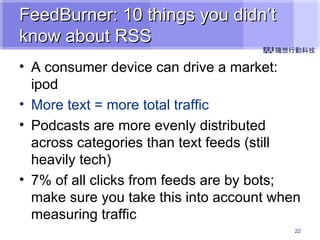FeedBurner: 10 things you didn’t know about RSS A consumer device can drive a market: ipod   More text = more total traffic Podcasts are more evenly distributed across categories than text feeds (still heavily tech) 7% of all clicks from feeds are by bots; make sure you take this into account when measuring traffic 