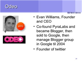 Odeo Evan Williams, Founder and CEO Co-found PyraLabs and became Blogger, then sold to Google, then manage Blogger group in Google til 2004 Founder of twittier 