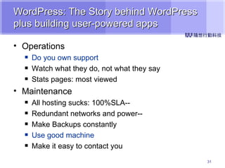 WordPress: The Story behind WordPress plus building user-powered apps Operations Do you own support Watch what they do, not what they say Stats pages: most viewed Maintenance All hosting sucks: 100%SLA-- Redundant networks and power-- Make Backups constantly Use good machine Make it easy to contact you 