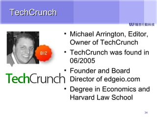 TechCrunch Michael Arrington, Editor, Owner of TechCrunch TechCrunch was found in 06/2005 Founder and Board Director of edgeio.com Degree in Economics and Harvard Law School 