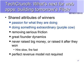 TechCrunch: What's next for web apps: building tomorrow's Flickr Shared attributes of winners passion for what they are doing doing something extraordinary (purple cow) removing serious friction great founder dynamics never raised big money, or raised it after they won Hire slow, fire fast perfect revenue model not required 