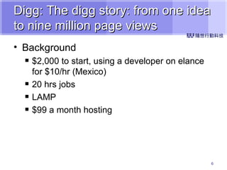 Digg: The digg story: from one idea to nine million page views Background $2,000 to start, using a developer on elance for $10/hr (Mexico) 20 hrs jobs LAMP $99 a month hosting 
