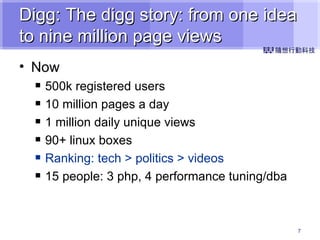 Digg: The digg story: from one idea to nine million page views Now 500k registered users  10 million pages a day 1 million daily unique views  90+ linux boxes Ranking: tech > politics > videos 15 people: 3 php, 4 performance tuning/dba 